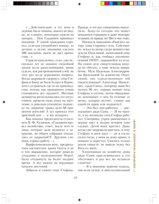 85
«ÂÇßÒÜÂÀÃÅÍÒÓÐÍÓÞÐÀÇÐÀÁÎÒÊÓ…»
«…Äåéñòâèòåëüíî, â ýòó íî÷ü â
äåðåâíå áûëà òèøèíà, íèêîãî íå âèä-
íî, íå ñëûøíî, íåêîòîðûå ñèäåëè íà
çàïîðàõ… Ïîï Ãëàäûøåâ ïðèíèìàë
ïîêàÿíèå. Ó îäíîé ãðàæäàíêè ñïðî-
ñèë, åñëè îíà óïîòðåáëÿåò êîíèíó, òî
äîëæíà â öåëÿõ ïîêàÿíèÿ ñäåëàòü
500 ïîêëîíîâ, èíà÷å íå äàñò ïðè÷à-
ñòèÿ…»
Ñòðàñòè íàêàëÿëèñü, ñåëî, óæå íå-
ñêîëüêî ëåò íå çíàâøåå ñïîêîéíîé
æèçíè èç-çà ðàñêóëà÷èâàíèÿ, âíîâü
ãóäåëî, êàê ðàñòðåâîæåííûé óëåé, íà
ýòîò ðàç èç-çà öåðêîâíîãî âîïðîñà.
Êîãäà çàêðûâàëè «öåðêâó», îòöà Ñòå-
ôàíà â Áûìó íå áûëî (åçäèë â Ïåðìü,
õîòåë óñòðîèòüñÿ ãäå-òî íà ïðîèçâîä-
ñòâî, ïîòîìó êàê ïðîêîðìèòü ñåìüþ
ñòàíîâèëîñü âñå òðóäíåå). Ìåñòíûå
àêòèâèñòû âîñïîëüçîâàëèñü åãî îòñóò-
ñòâèåì, ïðîâåëè ñâîþ àòàêó íà íàñå-
ëåíèå, è äîâîëüíî óñïåøíóþ: ïîäïèñ-
êó íà çàêðûòèå õðàìà äàëè 68 ïðî-
öåíòîâ æèòåëåé! À òóò ïðèåõàë ýòîò
ÿðîñòíûé ïîï — è âñå èñïîðòèë.
Êàê ïîêàçàë ïðåäñåäàòåëü ñåëüñî-
âåòà Â. Ô. Êóçíåöîâ, «Ãëàäûøåâ ïðî-
âåë ìîëåáñòâèå, ñîâåò, ïîñëå ÷åãî òå
ëèöà, êîòîðûå äàëè ïîäïèñêó î çà-
êðûòèè, íà îáùåì ñîáðàíèè îòêàçà-
ëèñü îò çàêðûòèÿ(!). Äðóãèìè ñëî-
âàìè, ñîðâàë ðàáîòó…».
Âàðôîëîìååâñêàÿ íî÷ü, ïðåäðåêà-
åìàÿ íàñòîÿòåëåì õðàìà (ïóñòü è íå
â òîì âûðàæåíèè, êîòîðîå äîíåñëî
óãîäëèâîå è ìàëîãðàìîòíîå Ïåðî),
áûëà îòîäâèíóòà íà áîëåå ïîçäíåå
âðåìÿ. À âîò íàæèì íà âåðóþùèõ
íà÷àëñÿ æåñòîêèé.
Çàáðàëè è ñàìîãî îòöà Ñòåôàíà.
Ïðàâäà, â òîò ðàç ñâÿùåííèêà âûïóñ-
òèëè. Êîìó-òî ñåãîäíÿ ýòî ìîæåò
ïîêàçàòüñÿ ñòðàííûì è äàæå ïîäîçðè-
òåëüíûì, íå ïðàâäà ëè? Âîò è ìíå òîæå.
Ìÿãêîñòü íàêàçàíèÿ îáúÿñíèë àâ-
òîðó îäèí ñòàðîæèë ñåëà. Ñîáñòâåí-
íî, èñêàë-òî àâòîð ñëåäû öåííîãî ñâè-
äåòåëÿ Îõàõëèíîé, ïîìîãàâøåé îòöó
Ñòåôàíó è, êàê ñîîáùàë óïîëíîìî-
÷åííûé ÎÃÏÓ, ñêðûâøåéñÿ èç ñåëà.
Íà ñàìîì äåëå ñâèäåòåëüíèöà íèêó-
äà íå ñáåãàëà, à òîæå èñêàëà ïðèðà-
áîòîê. Ìóæ Íàäåæäû Àëåêñàíäðîâ-
íû Âàñèëüåâîé (â äåâè÷åñòâå Îõàõ-
ëèíîé, îíà «ñðîäñòâåííèöà» òîé
ñâèäåòåëüíèöû) Àëåêñàíäð ßêîâëå-
âè÷, «äÿäÿ Ñàøà», êîòîðîìó íûíå áåç
ìàëîãî 90 ëåò, õîðîøî ïîìíèò îòöà
Ñòåôàíà è îõîòíî, ïî÷òè îáðàäîâàí-
íî âñïîìèíàåò î íåì (â îòëè÷èå îò
æåíû, êîòîðàÿ ìîë÷èò, ñëîâíî äàâ
êàêîé-òî çàðîê èëè ïîäïèñêó).
— Ýòî áûë ïîï-ðàáîòÿãà, — ðàñ-
ñêàçûâàåò äÿäÿ Ñàøà. — È íà ïàõî-
òå, è íà ëåñîïèëêå îòåö Ñòåôàí ðàáî-
òàë. Ñìîòðèøü: óòðîì ðàíåøåíüêî â
öåðêâó èäåò è ïîçäíî âå÷åðîì òàìî
ñëóæèò. Äåòåé ìîèõ êðåñòèë. Äàæå
êîãäà óæå çàïðåùàëè êðåñòèòü, ÿ îòöó
Ñòåôàíó â íîãè óïàë — îí è ñîãëà-
ñèëñÿ òîãäà, ó ìåíÿ íà äîìó ïðÿìî, â
êîìíàòå è îêðåñòèë. Ñïèëèñü òîëüêî
ïîòîì ñûíû-òå, íå âûøëî òîëêó áåç
Áîãà-òî æèòü.
Õëîïîòàâøàÿ ïî õîçÿéñòâó æåíà
äÿäè Ñàøè ïðèñëóøèâàëàñü ê åãî
«áîëòîâíå» è ðàç âñå æå âñòàâèëà
ñëîâå÷êî:
— ß â âåðõíþþ öåðêîâü õîäèëà,
òàì ïåëè ëó÷øå, è çâîí êîëîêîëüíûé
 