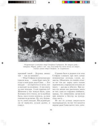 86
II.ÄÐÀÌÀÍÀÐÎÄÀ
êðàñèâûé òàêîé… Äåäóøêà çâîíèë
òàì — êàê íà ïèàíèíî!..
— Îòöà Ñòåôàíà-òî íåñêîëüêî ðàç
ñàæàëè âåäü, — ñíîâà áåðåò íèòü áå-
ñåäû â ñâîè ðóêè äÿäÿ Ñàøà. — Åãî
ïîñàäÿò — îí îòðå÷åòñÿ îò âñåãî, âîò
è âûõîäèò íà âîëþøêó. À òàì îïÿòü
çà ñâîå âòèõàðÿ. À êàê ñêðîåøü-òî?
Øïèîíîâ ó íàñ íåìàëî áûëî, îäíà
Êëåùèõà ÷åãî ñòîèëà, íî òà èäåéíàÿ
áûëà, îíà è ïëîõî êîí÷èëà, çà ñâîè
ãîíåíèÿ íà ðåëèãèþ. Íó, åãî, áàòþø-
êó-òî, îïÿòü ïîñàäÿò. Ïîñëåäíèé ðàç
óæ íå âåðíóëñÿ, óñëàëè äàëåêî, è
ñãèíóë.
Ñòðàííî áûëî â ðîäíîì ñåëå îòöà
Ñòåôàíà ñëûøàòü ïðî íåãî ñàìûå
íåâåðîÿòíûå ëåãåíäû, ñëóõè, äî-
ìûñëû. Îáúÿñíèòü ýòî ìîæíî îò÷àñ-
òè âñå òåì æå: íàðîä çäåñü ñèëüíî
ïåðåìåíèëñÿ, ñòàðîæèëîâ îñòàëîñü íå
ìíîãî — ðàç-äâà è îá÷åëñÿ. Ïðî êî-
íåö åãî æèçíè ìíå ðàññêàçàòü íèêòî
íå ìîã; îäíà èç ñòàðóøåê ñîîáùèëà,
ïðàâäà, ÷òî ñâÿùåííèêà çàñòðåëèëè
ïðè ïîïûòêå ê áåãñòâó íà êóíãóð-
ñêîì ìîñòó…
Íå âñå èç óñòíûõ ñâèäåòåëüñòâ
ïîäòâåðæäàåòñÿ, íî âîò ÷òî êàñàåòñÿ
âåðñèè äÿäè Ñàøè íàñ÷åò òîãî, ïî÷å-
Îñèðîòåâøåå ñåìåéñòâî îòöà Ñòåôàíà Ãëàäûøåâà. Âî âòîðîì ðÿäó –
ìàòóøêà Ìàðèÿ, ðÿäîì ñ íåé ñûí Àëåêñàíäð (îí î÷åíü ïîõîæ íà îòöà);
ñíèìêà ñàìîãî îòöà Ñòåôàíà íå ñîõðàíèëîñü
 