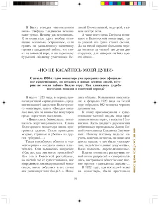 91
«ÍÎÍÅÊÀÑÀÉÒÅÑÜÌÎÅÉÄÓØÈ»
Â Áûìó ñåãîäíÿ «íåïîêîðíîãî
ïîïà» Ñòåôàíà Ãëàäûøåâà âñïîìè-
íàþò ðåäêî. Íåêîìó óæ âñïîìèíàòü.
Ê èñòîðèè ñåëà çäåñü âîîáùå îòíî-
øåíèå íåñêîëüêî îñòðàíåííîå, åñëè
ñóäèòü ïî ðàçâàëåííîìó ïàìÿòíèêó
ãåðîÿì ãðàæäàíñêîé âîéíû, ÷òî ñòî-
èò íà âûñîêîé ãîðå, è ïî çàðîñøåìó
áóðüÿíîì îáåëèñêó ó÷àñòíèêàì Âå-
Â ìàðòå 1923 ãîäà, â ïåðèîä ïðî-
ïàãàíäèñòñêîé «àðòïîäãîòîâêè», ïðåä-
øåñòâîâàâøåé çàêðûòèþ Áåëîãîðñêî-
ãî ìîíàñòûðÿ, ãàçåòà «Çâåçäà» ïèñà-
ëà î òîì, ÷òî îí âíîâü ñòàë ïîïóëÿðåí
ñðåäè îêðåñòíîãî íàñåëåíèÿ.
«Ïîòÿíóëèñü áîãîìîëüöû, ïîñû-
ïàëèñü æåðòâîïðèíîøåíèÿ. Ñëàâà
Áåëîãîðñêîãî ìîíàñòûðÿ âíîâü ïðî-
ãðåìåëà äàëåêî. Ñòàëè ïðèõîäèòü
«ñèðûå, ñòðàííûå è óáîãèå» èç äðó-
ãèõ ãóáåðíèé…»
Òàêàÿ ñïîñîáíîñòü îáèòåëè ê «ñà-
ìîãåíåðàöèè» íàïóãàëà íîâûõ âëàñ-
òèòåëåé. Îíè çàäàâàëèñü âîïðîñîì:
«Êàê æå, êàê ýòî ìîãëî ïðîèçîéòè?
Êàê ýòî â Ñîâåòñêîé ðåñïóáëèêå,
íà øåñòîé ãîä åå ñóùåñòâîâàíèÿ, ìîã
âîçðîäèòüñÿ ëèêâèäèðîâàííûé ìîíà-
ñòûðü, ìîãëà ñîáðàòüñÿ â åãî ñòåíû
ýòà ðàçíîøåðñòíàÿ áàíäà?..» Íà÷à-
«НО НЕ КАСАЙТЕСЬ МОЕЙ ДУШИ»
Ñ íà÷àëà 1920-õ ãîäîâ ìîíàñòûðü óæå ïðåêðàòèë ñâîå îôèöèàëü-
íîå ñóùåñòâîâàíèå, íî îñòàëèñü â æèâûõ äåñÿòêè ëþäåé, êîòî-
ðûå íå ìîãëè çàáûòü Áåëóþ ãîðó. Êàê ñëîæèëèñü ñóäüáû
ïîñëåäíèõ ìîíàõîâ â ñîâåòñêèé ïåðèîä?
ëèêîé Îòå÷åñòâåííîé, ïîä ãîðîé, â ñà-
ìîì öåíòðå ñåëà.
À ÷àùå âñåãî îòöà Ñòåôàíà ïîìè-
íàþò â Áåëîãîðñêîì ìîíàñòûðå, ãäå
çà óïîêîé åãî äóøè ñòàâÿò ñâå÷êè.
Äà íà òèõîé îêðàèíå áîëüøîãî ãîðî-
äà ìîëÿòñÿ çà óïîêîé åãî äóøè äâå
ñòàðóøêè, äëÿ êîòîðûõ îí áûë ïðî-
ñòî îòöîì…
ëèñü îáëàâû. Áîëüøåâèêè ïîäñ÷èòà-
ëè: ê ôåâðàëþ 1923 ãîäà íà Áåëîé
ãîðå ñîáðàëîñü 102 ÷åëîâåêà ÷åðíîãî
äóõîâåíñòâà.
Ê ýòîìó ïðèñîâîêóïèëè è ñóùå-
ñòâîâàíèå ÷àñòíîé øêîëû «ïîä êðû-
ëûøêîì ìîíàñòûðÿ», â âûñåëêå Èëü-
èíñêîì. Çäåñü äâàäöàòè äåðåâåíñêèì
ðåáÿòèøêàì ïðåïîäàâàëà Çàêîí Áî-
æèé ó÷èòåëüíèöà Åëèçàâåòà Çàãóìåí-
íûõ. Íè÷åìó ïëîõîìó ïåäàãîã íà-
ó÷èòü, êîíå÷íî, íå ìîãëà, íî ïîâîä äëÿ
àðåñòà íàøëè: ó íåå áûëè «çàñòàðå-
ëûå, íåäåéñòâèòåëüíûå äîêóìåíòû».
Íàäî ïîëàãàòü, äîðåâîëþöèîííûå.
Âëàñòè ãîòîâèëèñü ðàñêðóòèòü íî-
âûé âèòîê ðåïðåññèé è ñàìîðàñïàëÿ-
ëèñü, íàñòðàèâàëè îáùåñòâåííîå ìíå-
íèå ïðîòèâ «ðàññàäíèêà çàðàçû»…
Â 1922 ãîäó, ïðè ïîñëåäíåé àòàêå
íà ìîíàñòûðü, áûëî àðåñòîâàíî
 