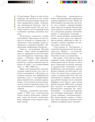 92
II.ÄÐÀÌÀÍÀÐÎÄÀ
52 íàñåëüíèêà. Íèêòî èç íèõ íå áûë
îïðàâäàí. Íî ïîãèáëè íå âñå: æèçíè
äåñÿòêîâ ìîíàøåñòâóþùèõ áûëè ñïà-
ñåíû ïðîâèäåíèåì ñâûøå. Ñïàñåíû,
êàê äîãàäûâàåòñÿ ÷èòàòåëü, òîæå íå
äëÿ ñ÷àñòëèâîé æèçíè. Íî äëÿ òîãî,
÷òîáû òåðïåòü, íåñòè òåðíîâûé âåíåö
è ìíîæèòü ïðèìåðû äóõîâíîãî ïîä-
âèãà.
Ïî-ðàçíîìó ñëîæèëèñü ñóäüáû
íàñåëüíèêîâ. Ïðîñëåäèòü èõ íàì ïî-
ìîãëè è âñòðå÷è ñî ñòàðîæèëàìè, è
äîêóìåíòû, ÷àñòü êîòîðûõ ÷óäîì ñî-
õðàíèëàñü â ïåðìñêèõ àðõèâàõ. Ïî-
òðÿñàþùèå âîîáðàæåíèå ìàòåðèàëû…
Îäèí èç ïîñëóøíèêîâ, Âàñèëèé
Ïîïîâ, ïåðåä ñâîèì ïîñòðèæåíèåì
ïèñàë â ïðîøåíèè íà èìÿ áëàãî÷èí-
íîãî Áåëîãîðñêîãî ìîíàñòûðÿ Àôà-
íàñèÿ: «…Èñïûòàâ îáðàç ìîíàøåñ-
êîé æèçíè, æèâÿ â ñåì ìîíàñòûðå
ïÿòûé ãîä, ÿ ðåøèë îêîí÷àòåëüíî îò-
ðå÷üñÿ îò ìèðà, ñ åãî âîçðàñòàþùèì
çëîì…» Øåë 1920 ãîä…
Âûøå óæå ïðèâîäèëèñü äîêóìåí-
òàëüíûå ñâèäåòåëüñòâà òîãî, êàê ÷å-
êèñòû âûëàâëèâàëè â Áåëîãîðüå ïî-
ñëåäíèõ ìîíàõîâ, êàê ñôàáðèêîâàëè
ãðóïïîâîå äåëî î «êîíòððåâîëþöè-
îííîì ôàøèñòñêîì çàãîâîðå öåðêîâ-
íèêîâ», êàê êàëåíûì æåëåçîì âûæè-
ãàëè èç ïàìÿòè íàðîäíîé âñÿêîå òåï-
ëîå âîñïîìèíàíèå î ìîíàñòûðñêîé
ñâÿòûíå.
Ðàñïðàâó, ó÷èíåííóþ íàä ìîíàñ-
òûðåì â 1923 ãîäó, àòåèñòè÷åñêàÿ
âëàñòü íàçâàëà âîçìåçäèåì. Ïîñìîò-
ðèì, êàêèå æå ìåòîäû «âîçìåçäèÿ»
áûëè âûáðàíû òîãäà íîâûìè õîçÿå-
âàìè æèçíè.
«…Ìîíàñòûðü ëèêâèäèðóåòñÿ
âíîâü. Äîïóùåííàÿ ðàíåå ïðèõîäñêàÿ
öåðêîâü çàêðûâàåòñÿ òîæå. Øòàá ãëà-
âåíñòâóþùåãî äóõîâåíñòâà, êàê áåëî-
ãî, òàê è ÷åðíîãî, ìîíàøåñòâóþùèå
ëèöà, ïðèñëóãà è ïðî÷èå áîãîìîëüöû
«âñåõ ðàíãîâ è îòëè÷èé» ðàññåëÿþò-
ñÿ â ñëåäóþùåì ïîðÿäêå: âîåííîîáÿ-
çàííûå â óâîåíêîìàò (óåçäíûé. —
Ðåä.), òðóäîñïîñîáíûå íåâîåííîîáÿ-
çàííûå â îòäåë òðóäà äëÿ îïðåäåëå-
íèÿ íà ðàáîòû, èíâàëèäû â ñîáåñ, îñ-
òàëüíûå ýòàïíûì ïîðÿäêîì ïî ìåñ-
òàì ñâîåãî æèòåëüñòâà…»
Ó÷èòåëüíèöà Å. Çàãóìåííûõ è
ñåëüñêèé ìèëèöèîíåð òîæå áûëè ïðå-
äàíû ñóäó. Ïåðâàÿ — «çà íåëåãàëü-
íîå îòêðûòèå øêîëû»; âòîðîé — «çà
ïîïóñòèòåëüñòâî è íåäîíåñåíèå».
Êàê âèäèì, ñòîëü êðóòûå ìåðû è
øèðîêèé çàõâàò ðåïðåññèÿìè áûëè
íåîáõîäèìû âëàñòè, ïîòîìó ÷òî àâòî-
ðèòåò ìîíàñòûðÿ îñòàâàëñÿ âûñîêèì
è óâàæèòåëüíîå îòíîøåíèå ê íåìó
ïðîáèâàëîñü, êàê íè ñòðàííî, äàæå íà
ðàçíûõ óðîâíÿõ ìåñòíîé âëàñòè. Ïî-
ýòîìó òàê âàæíî áûëî ëèøèòü ìîíà-
ñòûðü è ìàòåðèàëüíîé áàçû. Âîò ÷åì
îáúÿñíÿåòñÿ è øòðàô â îäèí ìèëëè-
àðä ðóáëåé (âñêîðå ïîñëå äåíåæíîé
ðåôîðìû ñòàëè ïèñàòü: îäíà òûñÿ÷à
ðóáëåé çíàêàìè 1923 ãîäà), êîòîðûé
áûë íàëîæåí íà öåðêîâíûé ñîâåò
Áåëîãîðñêîãî ïîäâîðüÿ (íà ãîðå).
Îñíîâàíèå — «çà ïðåñòóïíî-ñàíèòàð-
íîå ñîñòîÿíèå ìîíàñòûðÿ». Èìåëîñü
â âèäó, íàâåðíîå: «àíòèñàíèòàðíîå».
Âñå ìîíàñòûðñêèå çäàíèÿ è èíâåí-
òàðü áûëè ïåðåäàíû ÷àñòè÷íî âîåí-
ñîâõîçó, ñîçäàííîìó çäåñü, ÷àñòè÷íî —
 