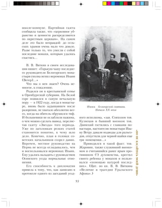 93
«ÍÎÍÅÊÀÑÀÉÒÅÑÜÌÎÅÉÄÓØÈ»
øêîëå-êîììóíå. Ïàðòèéíàÿ ãàçåòà
ñîîáùèëà òàêæå, ÷òî «öåðêîâíîå óá-
ðàíñòâî è öåííîñòè ðàñïðåäåëÿþòñÿ
ïî îêðåñòíûì öåðêâàì». Íà ñàìîì
äåëå ýòî áûëî íåïðàâäîé: äî ñåëü-
ñêèõ õðàìîâ î÷åíü ìàëî ÷òî äîøëî.
Ðàçâå òîëüêî òî, ÷òî óíåñëè ñ ñîáîé
ïîñëåäíèå ìîíàõè, êîòîðûì óäàëîñü
ñïàñòèñü…
Â. Â. Âÿòêèí â ñâîåì èññëåäîâà-
íèè ïèøåò: «Ãîðüêóþ ÷àøó ïîñëåäíå-
ãî ðóêîâîäèòåëÿ Áåëîãîðñêîãî ìîíà-
ñòûðÿ ñïîëíà èñïèë èåðîìîíàõ Èîàíí
(Âåòåð)…»
×òî ìû î íåì çíàåì? Î÷åíü íå-
ìíîãîå, ê ñîæàëåíèþ.
Ðîäèëñÿ îí â êðåñòüÿíñêîé ñåìüå
â Îðåíáóðãñêîé ãóáåðíèè. Íà Áåëîé
ãîðå ïîÿâèëñÿ â ñàìóþ ïå÷àëüíóþ
ïîðó — â 1922 ãîäó, êîãäà â ìîíàñòû-
ðå, âíîâü áûëî çàäûøàâøåì ïîñëå
ðàçîðåíèÿ, íå õâàòàëî àáñîëþòíî âñå-
ãî, êîãäà íà îáèòåëü îáðóøèëñÿ òèô.
È áîëüøåâèêè íå îñëàáëÿëè íàæèìà,
î ÷åì ìîæíî ñäåëàòü âûâîä, ïåðåëèñ-
òàâ ãàçåòó «Çâåçäà» òîãî ïåðèîäà.
Óæå ïî çàãîëîâêàì ðåçêèõ ñòàòåé
ñòàíîâèòñÿ ïîíÿòíî, ê ÷åìó øëî
äåëî. Êîíå÷íî, ïëàí â ãîëîâàõ ñî-
âåòñêèõ íà÷àëüíèêîâ ñîçðåë äàâíî.
Âïðî÷åì, ìåñòíîå ðóêîâîäñòâî íà
Ïåðìü íå âñåãäà îãëÿäûâàëîñü, ÷åì
è âîñïîëüçîâàëñÿ èåðîìîíàõ Èîàíí.
Åìó óäàëîñü íàëàäèòü ñ ðóêîâîäñòâîì
Îñèíñêîãî óåçäà íîðìàëüíûå îòíî-
øåíèÿ.
Åãî ñïîñîáíîñòü ê äèïëîìàòèè
ïðèâåëà ê òîìó, ÷òî, êàê çàïèñàíî â
ïðîòîêîëå îäíîãî èç çàñåäàíèé óåçä-
íîãî èñïîëêîìà, «çàâ. Ñîâõîçîì òîâ.
Êóçíåöîâ è áûâøèé âîåíêîì òîâ.
Äâèíñêèé ãîñòèëèñü ñ ãëàâêàìè ìî-
íàñòûðÿ, íàñòîÿòåëþ ìîíàñòûðÿ Èâà-
íó Âåòðó äàâàëè ïîäâîäû äëÿ ðàçúåç-
äîâ, îòïóñòèëè äëÿ ÷åðíîé øàéêè åùå
òðè ïîìåùåíèÿ…»
Ïðèâîäèëñÿ è òàêîé ôàêò: òîâ.
Æàðîâèí, òàêæå ñëóæèâøèé âîåíêî-
ìîì è ñ÷èòàâøèéñÿ ðàíåå ÿðûì ïðî-
òèâíèêîì (!) äóõîâåíñòâà, êðåñòèë
ñâîåãî ðåáåíêà ó ìîíàõîâ è ïîëüçî-
âàëñÿ «ïîìîùüþ íàòóðîé ïîñëåä-
íèõ». (Öèò. ïî êí. Â. Â. Âÿòêèíà
«Âåëè÷èå è òðàãåäèÿ Óðàëüñêîãî
Àôîíà».)
Èíîêè áåëîãîðñêîé ñâÿòûíè.
Íà÷àëî XX âåêà
 