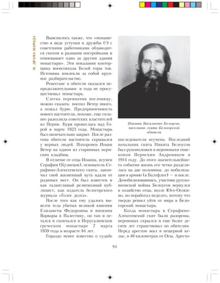94
II.ÄÐÀÌÀÍÀÐÎÄÀ
Âûÿñíèëîñü òàêæå, ÷òî «ìîíàøå-
ñòâî â âèäå óñòóïêè è äðóæáû (!) ñ
ñîâåòñêèìè ðàáîòíèêàìè îáçàâîäèò-
ñÿ ñêîòîì è ðàçíûìè ïîñòðîéêàìè è
îòâîåâûâàåò îäíî çà äðóãèì çäàíèÿ
ìîíàñòûðÿ». Ýòè ïîêàçàíèÿ êîíòîð-
ùèêà âîåíñîâõîçà Áåëîé ãîðû òîâ.
Èñòîìèíà ïîâëåêëè çà ñîáîé êðóï-
íîå ðàçáèðàòåëüñòâî.
Ðåíåññàíñ â îáèòåëè îêàçàëñÿ íå-
ïðîäîëæèòåëüíûì: è ãîäà íå ïðîñó-
ùåñòâîâàë ìîíàñòûðü.
Ñëåãêà ïåðåèíà÷èâ ïîñëîâèöó,
ìîæíî ñêàçàòü: ïîñåÿë Âåòåð ìíîãî,
à ïîæàë áóðþ. Ïðåäïðèèì÷èâîñòü
íîâîãî íàñòîÿòåëÿ, ïîõîæå, åùå ñèëü-
íåå ðàçîçëèëà ñîâåòñêèõ âëàñòèòåëåé
èç Ïåðìè. Áóðÿ ïðîíåñëàñü íàä Ãî-
ðîé â ìàðòå 1923 ãîäà. Ìîíàñòûðü
áûë îêîí÷àòåëüíî çàêðûò. Ïîñëå ðàç-
ãîíà îáèòåëè íàñòîÿòåëü ñêðûâàëñÿ
ó âåðíûõ ëþäåé. Ïîõîðîíåí Èîàíí
Âåòåð íà îäíîì èç ñòàðèííûõ ïåðì-
ñêèõ êëàäáèù.
Â îòëè÷èå îò îòöà Èîàííà, èãóìåí
Ñåðàôèì (Êóçíåöîâ), îñíîâàòåëü Ñå-
ðàôèìî-Àëåêñååâñêîãî ñêèòà, çàêîí-
÷èë ñâîé æèçíåííûé ïóòü âäàëè îò
ðîäèìûõ ìåñò. Îí áûë èçâåñòåí è
êàê òàëàíòëèâûé ðåëèãèîçíûé ïóá-
ëèöèñò, êàê èçäàòåëü áåëîãîðñêîãî
æóðíàëà «Ãîëîñ äîëãà».
Ïîñëå òîãî êàê åìó óäàëîñü âû-
âåçòè òåëà óáèòûõ âåëèêîé êíÿãèíè
Åëèçàâåòû Ôåäîðîâíû è èíîêèíè
Âàðâàðû â Ïàëåñòèíó, îí òàì è îñ-
òàëñÿ è ñêîí÷àëñÿ â Èåðóñàëèìñêîì
ãðå÷åñêîì ìîíàñòûðå 7 ìàðòà
1959 ãîäà â âîçðàñòå 84 ëåò.
Ãîðàçäî ìåíåå èçâåñòíî î ñóäüáå
ïîñëåäîâàòåëÿ èãóìåíà. Ïîñëåäíèé
íà÷àëüíèê ñêèòà Íèêèòà Áåëîóñîâ
áûë ðóêîïîëîæåí â èåðîìîíàõè åïèñ-
êîïîì Ïåðìñêèì Àíäðîíèêîì â
1914 ãîäó. Äî ýòîãî çíà÷èòåëüíåéøå-
ãî ñîáûòèÿ æèçíü åãî ÷åòêî ðàçäåëÿ-
ëàñü íà äâå ïîëîâèíû: äî ìîáèëèçà-
öèè â àðìèþ (â Áàëòôëîò) — è ïîñëå.
Äåìîáèëèçîâàâøèñü, ó÷àñòíèê ðóññêî-
ÿïîíñêîé âîéíû Áåëîóñîâ âåðíóëñÿ
â õîçÿéñòâî îòöà, âîçëå Þãî-Îñîêè-
íî, íî ïîðàáîòàë íåäîëãî, ïîòîìó ÷òî
òâåðäî ðåøèë óéòè îò ìèðà â Áåëî-
ãîðñêèé ìîíàñòûðü.
Êîãäà ìîíàñòûðü è Ñåðàôèìî-
Àëåêñååâñêèé ñêèò áûëè ðàçîðåíû,
èåðîìîíàõ ñêðûëñÿ è åùå áîëåå äå-
ñÿòè ëåò ñòðàíñòâîâàë ïî îáèòåëÿì.
Ïåðåä àðåñòîì æèë â ïåùåðíîé êå-
ëüå, â 40 êèëîìåòðàõ îò Îñû. Àðåñòî-
Íèêèòà Âàñèëüåâè÷ Áåëîóñîâ,
íàñåëüíèê ñêèòà Áåëîãîðñêîé
îáèòåëè
 
