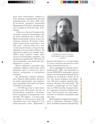 95
«ÍÎÍÅÊÀÑÀÉÒÅÑÜÌÎÅÉÄÓØÈ»
âàëè ýòîãî îòøåëüíèêà, ñòàâøåãî ê
òîìó âðåìåíè ñâîåîáðàçíîé ìåñòíîé
çíàìåíèòîñòüþ, 22 èþëÿ 1934 ãîäà.
Â ÷àñòíîñòè, Ëþäìèëà Ëåîíòüåâíà
Ìîðäâèíîâà (Ëåùóê), êîòîðàÿ ðîäè-
ëàñü è âûðîñëà íà Áåëîé ãîðå, âñïî-
ìèíàåò:
«Ìîÿ òåòÿ, Äîëãèõ Åëèçàâåòà Âà-
ñèëüåâíà, õîäèëà ïî ïîäçåìíîìó õîäó
äî ñêèòà äåâî÷êîé åùå â 1916 ãîäó.
Âèäåëà ïîäçåìíûå ñêëåïû, êåëüè, ìî-
ëÿùèõñÿ ìîíàõîâ. Â êåëüÿõ òåìíî,
ãîðèò òîëüêî ñâå÷à, ïîäñòàâêà ñ èêî-
íîé ñòîèò… Ñïóñòÿ ìíîãî ëåò ó ñêè-
òà åùå âèäåëè ìîíàõà, ñëåäû åãî ïðî-
æèâàíèÿ. Ñàì îí âñòðå÷ èçáåãàë. Íå
çíàþ íàñ÷åò àðåñòà, íî, ãîâîðÿò, åùå â
1950-õ ãîäàõ êàêîé-òî ìîíàõ ïîÿâ-
ëÿëñÿ â áëèçëåæàùèõ äåðåâíÿõ, åìó
ïîäàâàëè íà ïðîïèòàíèå. Æèëèùå åãî
áûëî ïîäçåìíîå, õîä òùàòåëüíî ìàñ-
êèðîâàëñÿ â õîëìå…»
Ïîñëå êîðîòêîãî ñóäèëèùà ïðè-
ãîâîðèëè ñòàðèêà ê òðåì ãîäàì, çàòåì
ïðîäëèëè ñðîê, è ñëåäû åãî, êàê è
ìíîãèõ, ïîòåðÿëèñü â ãóëàãîâñêèõ
ïîòåìêàõ.
Èç ìàòåðèàëîâ äîïðîñà îáâèíÿå-
ìîãî Íèêèòû Âàñèëüåâè÷à Áåëîóñî-
âà ìîæíî ïðåäñòàâèòü, êàê ïðîèñõî-
äèëî ðàçîðåíèå ïîñëåäíåãî íà Óðàëå
äóõîâíîãî ï÷åëüíèêà:
«…Â 1923 ãîäó íàñ â ñêèòó íàõî-
äèëîñü îêîëî 40 ÷åëîâåê, âñå ìû, çà
èñêëþ÷åíèåì ñòàðèêîâ è áîëüíûõ,
áûëè çàäåðæàíû è íàïðàâëåíû â ìî-
íàñòûðü. Ïî äîðîãå… ÿ èç-ïîä ñòðà-
æè ñáåæàë è ïîìåñòèëñÿ â ìîåé ñîá-
ñòâåííîé êåëüå â ëåñó âåðñòàõ 4–5 îò
ìîíàñòûðñêîãî ñêèòà. Ïðè÷èíîé ê
áåãñòâó ïîñëóæèëî òî, ÷òî ïîñëåäíèå
2,5 ãîäà ÿ ÿâëÿëñÿ íàñòîÿòåëåì ýòîãî
ñêèòà, ðóêîâîäèòåëåì åãî…»
Äåëà, õðàíÿùèåñÿ â àðõèâå ïîëèò-
ðåïðåññèé (ñ 2001 ãîäà âîøåäøåì â
ñîñòàâ ÃÎÏÀÏÎ), ïîçâîëÿþò ñäåëàòü
âûâîä, ÷òî áåëîãîðñêóþ áðàòèþ áîëü-
øåâèêè íå îñòàâëÿëè â ïîêîå íè íà
ãîä. Èõ âñåãäà äåðæàëè ïîä ïðèöå-
ëîì. Îá ýòîì ãîâîðèò ïðèìåð èåðî-
ìîíàõà Èîàííà (Ñëþíüêîâà). Îí
ñëóæèë â ìîíàñòûðå äî åãî çàêðû-
òèÿ, à â 1923 ãîäó áûë îñóæäåí âìåñ-
òå ñ äðóãèìè è îòñèäåë â Ïåðìè ïîë-
ãîäà. Ñïóñòÿ äåñÿòü ëåò ñíîâà àðåñò,
ïîëó÷èë îò Îñîáîãî ñîâåùàíèÿ ñðîê
äâà ãîäà…
Íåîäíîêðàòíî ïîäâåðãàëñÿ ðåïðåñ-
ñèÿì è èåðîìîíàõ Âàðëààì (Çîìà-
ðåâ), êåëåéíèê âëàäûêè Àðêàäèÿ (Åð-
Ñâÿùåííèê Ñèìåîí Ñàâêèí,
áðîñèâøèé âûçîâ âñåìîãóùåé
ñèñòåìå
 