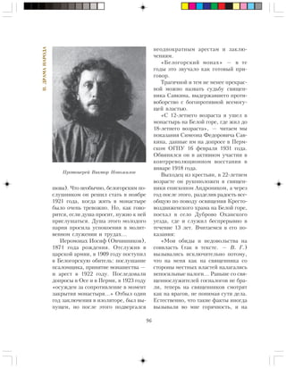 96
II.ÄÐÀÌÀÍÀÐÎÄÀ
øîâà). ×òî íåîáû÷íî, áåëîãîðñêèì ïî-
ñëóøíèêîì îí ðåøèë ñòàòü â íîÿáðå
1921 ãîäà, êîãäà æèòü â ìîíàñòûðå
áûëî î÷åíü òðåâîæíî. Íî, êàê ãîâî-
ðèòñÿ, åñëè äóøà ïðîñèò, íóæíî ê íåé
ïðèñëóøàòüñÿ. Äóøà ýòîãî ìîëîäîãî
ïàðíÿ ïðîñèëà óñïîêîåíèÿ â ìîëèò-
âåííîì ñëóæåíèè è òðóäàõ…
Èåðîìîíàõ Èîñèô (Îâ÷èííèêîâ),
1871 ãîäà ðîæäåíèÿ. Îòñëóæèâ â
öàðñêîé àðìèè, â 1909 ãîäó ïîñòóïèë
â Áåëîãîðñêóþ îáèòåëü: ïîñëóøàíèå
ïñàëîìùèêà, ïðèíÿòèå ìîíàøåñòâà —
è àðåñò â 1922 ãîäó. Ïîñëåäîâàëè
äîïðîñû â Îñå è â Ïåðìè, â 1923 ãîäó
«îñóæäåí çà ñîïðîòèâëåíèå â ìîìåíò
çàêðûòèÿ ìîíàñòûðÿ…» Îòáûë îäèí
ãîä çàêëþ÷åíèÿ â èçîëÿòîðå, áûë âû-
ïóùåí, íî ïîñëå ýòîãî ïîäâåðãàëñÿ
íåîäíîêðàòíûì àðåñòàì è çàêëþ-
÷åíèÿì.
«Áåëîãîðñêèé ìîíàõ» — â òå
ãîäû ýòî çâó÷àëî êàê ãîòîâûé ïðè-
ãîâîð.
Òðàãè÷íîé è òåì íå ìåíåå ïðåêðàñ-
íîé ìîæíî íàçâàòü ñóäüáó ñâÿùåí-
íèêà Ñàâêèíà, âûäåðæàâøåãî ïðîòè-
âîáîðñòâî ñ áîãîïðîòèâíîé âñåìîãó-
ùåé âëàñòüþ.
«Ñ 12-ëåòíåãî âîçðàñòà ÿ óøåë â
ìîíàñòûðü íà Áåëîé ãîðå, ãäå æèë äî
18-ëåòíåãî âîçðàñòà», — ÷èòàåì ìû
ïîêàçàíèÿ Ñèìåîíà Ôåäîðîâè÷à Ñàâ-
êèíà, äàííûå èì íà äîïðîñå â Ïåðì-
ñêîì ÎÃÏÓ 16 ôåâðàëÿ 1931 ãîäà.
Îáâèíÿëñÿ îí â àêòèâíîì ó÷àñòèè â
êîíòððåâîëþöèîííîì âîññòàíèè â
ÿíâàðå 1918 ãîäà.
Âûõîäåö èç êðåñòüÿí, â 22-ëåòíåì
âîçðàñòå îí ðóêîïîëîæåí â ñâÿùåí-
íèêè åïèñêîïîì Àíäðîíèêîì, à ÷åðåç
ãîä ïîñëå ýòîãî, ðàçäåëèâ ðàäîñòü âñå-
îáùóþ ïî ïîâîäó îñâÿùåíèÿ Êðåñòî-
âîçäâèæåíñêîãî õðàìà íà Áåëîé ãîðå,
ïîåõàë â ñåëî Äóáðîâî Îõàíñêîãî
óåçäà, ãäå è ñëóæèë áåñïðåðûâíî â
òå÷åíèå 13 ëåò. Â÷èòàåìñÿ â åãî ïî-
êàçàíèÿ:
«Ìîè îáèäû è íåäîâîëüñòâà íà
ñîââëàñòü (òàê â òåêñòå. — Â. Ã.)
âûçûâàëèñü èñêëþ÷èòåëüíî ïîòîìó,
÷òî íà ìåíÿ êàê íà ñâÿùåííèêà ñî
ñòîðîíû ìåñòíûõ âëàñòåé íàëàãàëèñü
íåïîñèëüíûå íàëîãè… Ðàíüøå ñî ñâÿ-
ùåííîñëóæèòåëåé ãîñíàëîãîâ íå áðà-
ëè, òåïåðü íà ñâÿùåííèêîâ ñìîòðÿò
êàê íà âðàãîâ, íå ïîíèìàÿ ñóòè äåëà.
Åñòåñòâåííî, ÷òî òàêèå ôàêòû èíîãäà
âûçûâàëè âî ìíå ãîðÿ÷íîñòü, è íà
Ïðîòîèåðåé Âèêòîð Íîâîæèëîâ
 
