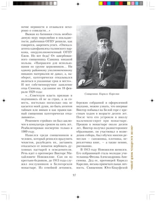 97
«ÍÎÍÅÊÀÑÀÉÒÅÑÜÌÎÅÉÄÓØÈ»
ïî÷âå íåðâíîñòè ÿ îòçûâàëñÿ íåõî-
ðîøî î ñîââëàñòè…»
Âûæàâ èç áàòþøêè ñòîëü íåîáõî-
äèìóþ ìåðó ìèðîëþáèÿ è ïîêëàäèñ-
òîñòè, ðàáîòíèêè ÎÃÏÓ ðåøèëè, êàê
ãîâîðèòñÿ, çàêðåïèòü óñïåõ. «Îïåêàë»
àãåíòà îäíîôàìèëåö ñòàëèíñêîãî íàð-
êîìà, îïåðóïîëíîìî÷åííûé ÎÃÏÓ
Åæîâ. Íî âîò áåäà! Îò çàâåðáîâàí-
íîãî ñâÿùåííèêà Ñàâêèíà íèêàêîé
ïîëüçû. «Íàïðàâëåí äëÿ èñïîëüçî-
âàíèÿ ïî ãðóïïå öåðêîâíèêîâ… Íè
îäíîìó ðàéîííîìó óïîëíîìî÷åííîìó
íèêàêèõ ìàòåðèàëîâ íå äàâàë, à, íà-
îáîðîò, êàòåãîðè÷åñêè îòêàçûâàëñÿ
ÿâëÿòüñÿ â óêàçàííûå ñðîê è ìåñòî».
È âîò ñîáñòâåííîðó÷íîå çàÿâëåíèå
îòöà Ñèìåîíà, ñäåëàííîå èì 18 ôåâ-
ðàëÿ 1929 ãîäà:
«…Ñîâåòñêóþ âëàñòü ïðèçíàþ è
ïîä÷èíÿþñü åé íå çà ñòðàõ, à çà ñî-
âåñòü, ïîñòîëüêî ïîñêîëüêî îíà íå
êàñàåòñÿ ìîåé äóøè, íî áûòü àãåíòîì
òàéíûì èëè ÿâíûì ÿ êàê ïðàâîñëàâ-
íûé ñâÿùåííèê êàòåãîðè÷åñêè îòêà-
çûâàþñü».
Ðåøåíèåì «òðîéêè» îí áûë çàêëþ-
÷åí â êîíöëàãåðü ñðîêîì íà ïÿòü ëåò.
Ðåàáèëèòèðîâàí ïîñìåðòíî òîëüêî â
1989 ãîäó.
Íàøåëñÿ ñðåäè ñâÿùåííèêîâ è
÷åëîâåê, êîòîðûé ðåøèëñÿ âðàçóìèòü
÷åêèñòîâ, ðàçóáåäèòü èõ, çàñòàâèòü
îòêàçàòüñÿ îò ïîïûòîê âåðáîâàòü äó-
õîâíûõ ïàñòûðåé â îñâåäîìèòåëè.
Ðå÷ü èäåò î ïðîòîèåðåå Âèêòîðå Ìè-
õàéëîâè÷å Íîâîæèëîâå. Ñàì îí èç
êðåñòüÿí-áåäíÿêîâ, äî 1913 ãîäà ñëó-
æèë ïîñëóøíèêîì â Áåëîãîðñêîì
ìîíàñòûðå. Èç ñåìåéíîé ëåòîïèñè,
áåðåæíî ñîáðàííîé è îôîðìëåííîé
âíóêàìè, ìîæíî óçíàòü, ÷òî âïåðâûå
Âèêòîð ïîáûâàë íà Áåëîé ãîðå ñ êðå-
ñòíûì õîäîì â âîçðàñòå äåñÿòè ëåò.
Ïîñëå ÷åãî åãî óñòðîèëè â øêîëó
ìàëü÷èêîâ-ñèðîò ïðè ìîíàñòûðå.
Ïðîæèâ â ìîíàñòûðå îêîëî äåñÿòè
ëåò, Âèêòîð ïîëó÷èë ðàçíîñòîðîííåå
îáðàçîâàíèå, îí ó÷àñòâîâàë â âîçâå-
äåíèè ñîáîðà, áûë îáó÷åí ìíîãèì ðå-
ìåñëàì — ñàïîæíèêà, ïëîòíèêà, ïå-
ðåïëåò÷èêà êíèã, — à òàêæå ïåíèþ,
ðèñîâàíèþ.
Â 1913 ãîäó Íîâîæèëîâ æåíèëñÿ.
Åãî èçáðàííèöåé ñòàëà ìîëîäàÿ ó÷è-
òåëüíèöà Ôåîçâà Àëåêñàíäðîâíà Àíè-
ñèìîâà. Äåä åå, ïðîòîèåðåé Êèðèëë
Êàðåëèí, âåñüìà ïðèìå÷àòåëüíàÿ ëè÷-
íîñòü. Ñâÿùåííèê Þãî-Êíàóôñêîé
Ñâÿùåííèê Êèðèëë Êàðåëèí
 
