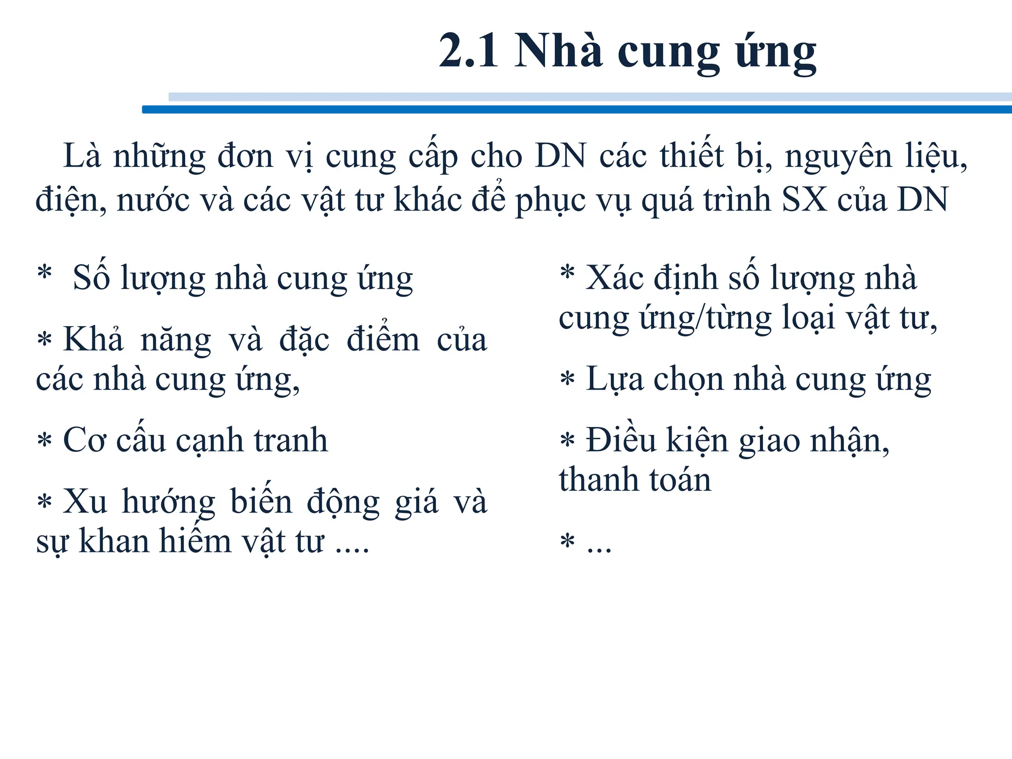 2.1 Nhà cung ứng
Là những đơn vị cung cấp cho DN các thiết bị, nguyên liệu,
điện, nước và các vật tư khác để phục vụ quá trình SX của DN
* Số lượng nhà cung ứng
 Khả năng và đặc điểm của
các nhà cung ứng,
 Cơ cấu cạnh tranh
 Xu hướng biến động giá và
sự khan hiếm vật tư ....
* Xác định số lượng nhà
cung ứng/từng loại vật tư,
 Lựa chọn nhà cung ứng
 Điều kiện giao nhận,
thanh toán
 ...
 