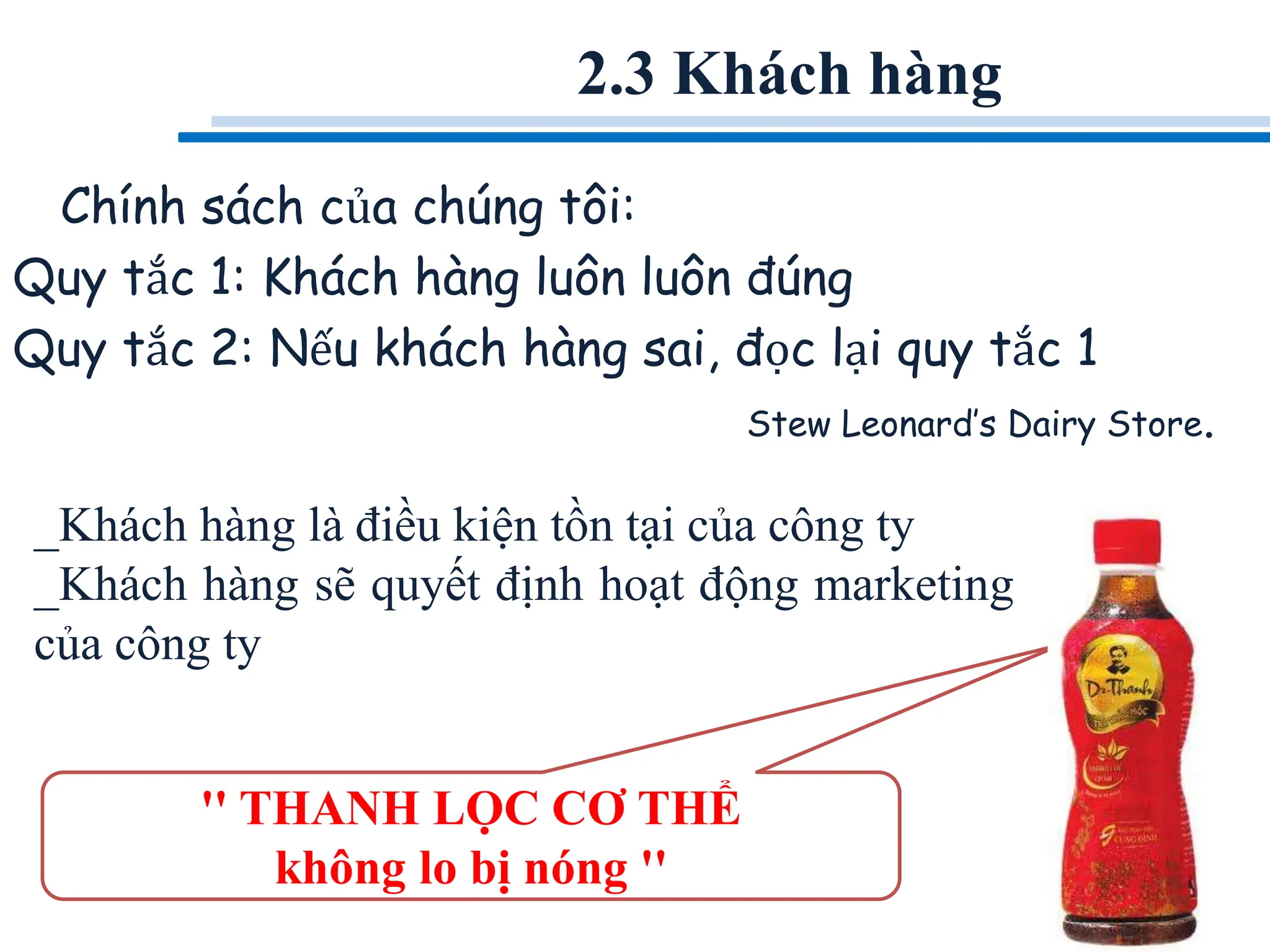 Chính sách của chúng tôi:
Quy tắc 1: Khách hàng luôn luôn đúng
Quy tắc 2: Nếu khách hàng sai, đọc lại quy tắc 1
Stew Leonard’s Dairy Store.
_Khách hàng là điều kiện tồn tại của công ty
_Khách hàng sẽ quyết định hoạt động marketing
của công ty
2.3 Khách hàng
'' THANH LỌC CƠ THỂ
không lo bị nóng ''
 