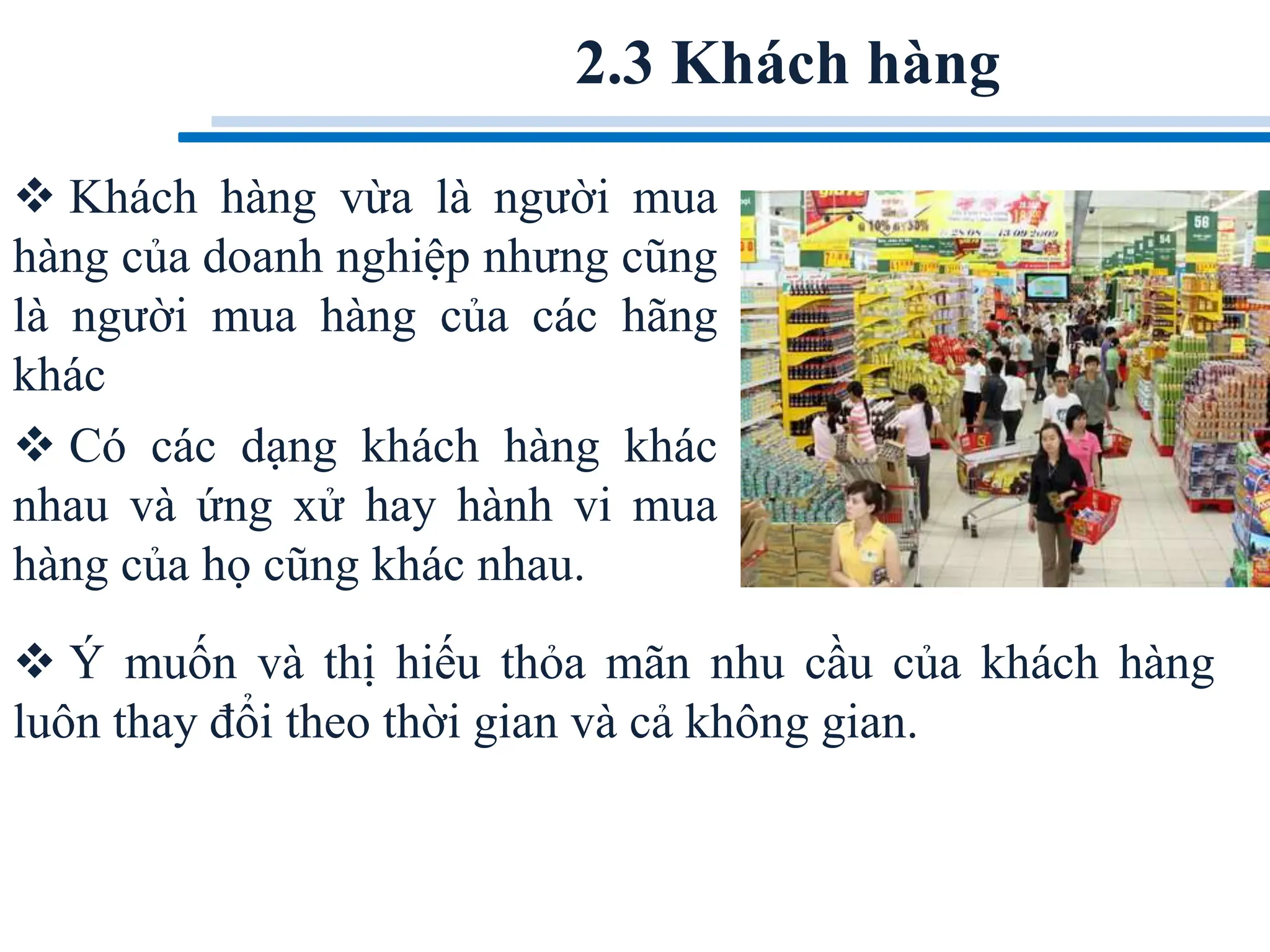 2.3 Khách hàng
 Khách hàng vừa là người mua
hàng của doanh nghiệp nhưng cũng
là người mua hàng của các hãng
khác
 Có các dạng khách hàng khác
nhau và ứng xử hay hành vi mua
hàng của họ cũng khác nhau.
 Ý muốn và thị hiếu thỏa mãn nhu cầu của khách hàng
luôn thay đổi theo thời gian và cả không gian.
 