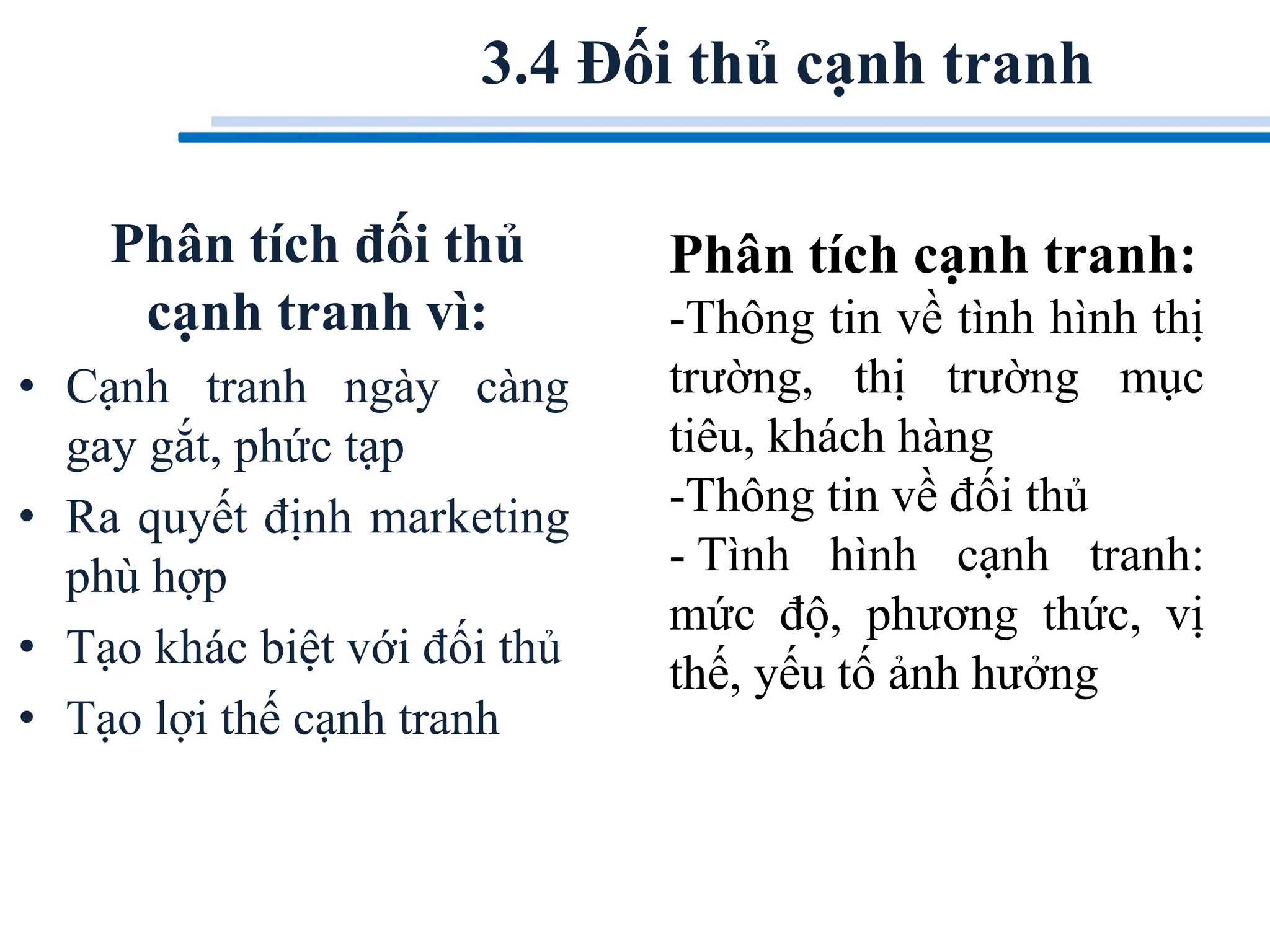 Phân tích đối thủ
cạnh tranh vì:
• Cạnh tranh ngày càng
gay gắt, phức tạp
• Ra quyết định marketing
phù hợp
• Tạo khác biệt với đối thủ
• Tạo lợi thế cạnh tranh
3.4 Đối thủ cạnh tranh
Phân tích cạnh tranh:
-Thông tin về tình hình thị
trường, thị trường mục
tiêu, khách hàng
-Thông tin về đối thủ
- Tình hình cạnh tranh:
mức độ, phương thức, vị
thế, yếu tố ảnh hưởng
 