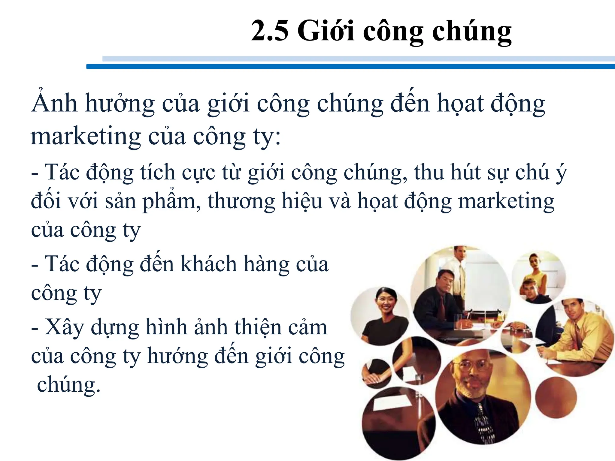 Ảnh hưởng của giới công chúng đến họat động
marketing của công ty:
- Tác động tích cực từ giới công chúng, thu hút sự chú ý
đối với sản phẩm, thương hiệu và họat động marketing
của công ty
- Tác động đến khách hàng của
công ty
- Xây dựng hình ảnh thiện cảm
của công ty hướng đến giới công
chúng.
2.5 Giới công chúng
 