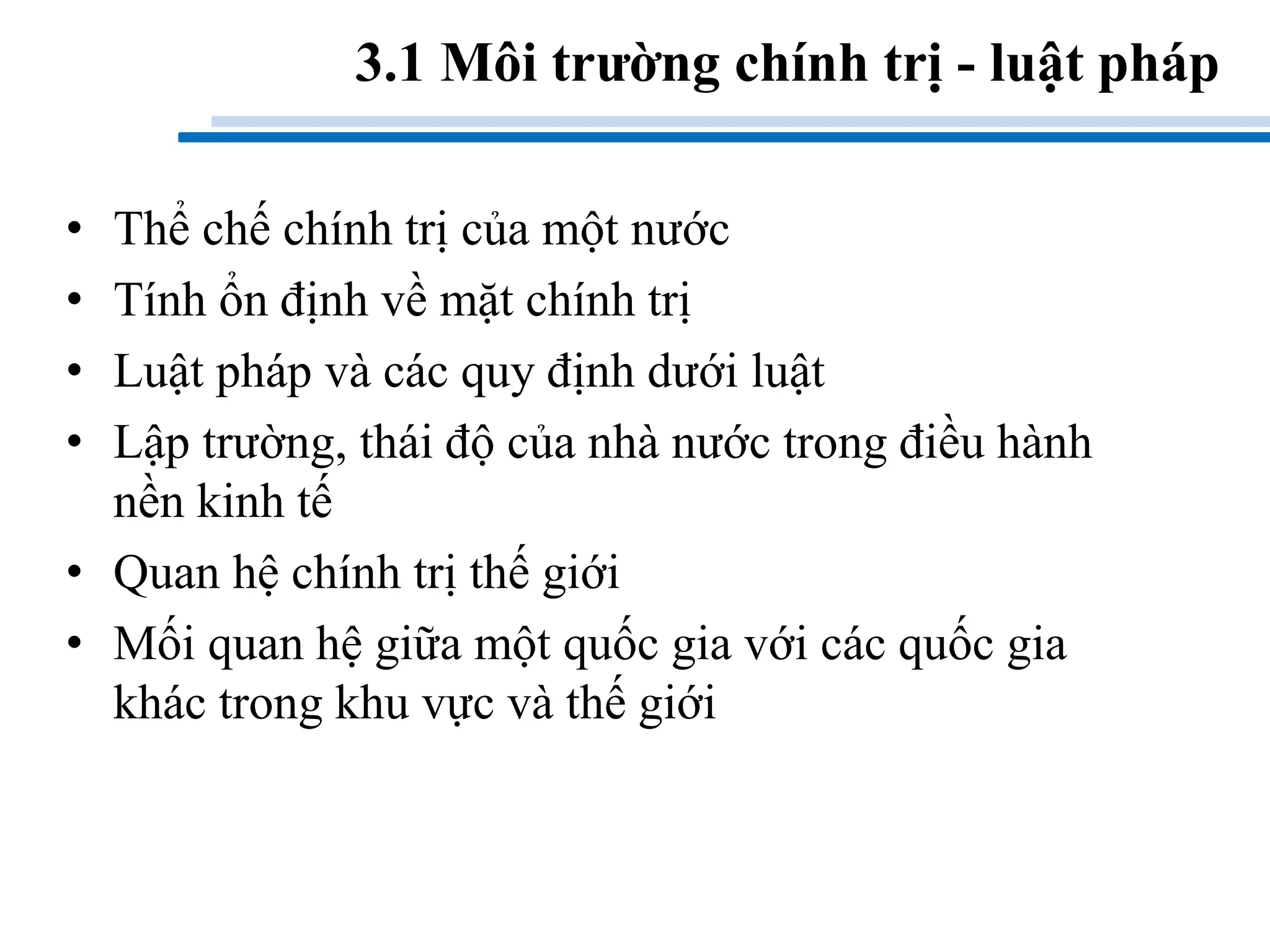 3.1 Môi trường chính trị - luật pháp
• Thể chế chính trị của một nước
• Tính ổn định về mặt chính trị
• Luật pháp và các quy định dưới luật
• Lập trường, thái độ của nhà nước trong điều hành
nền kinh tế
• Quan hệ chính trị thế giới
• Mối quan hệ giữa một quốc gia với các quốc gia
khác trong khu vực và thế giới
 