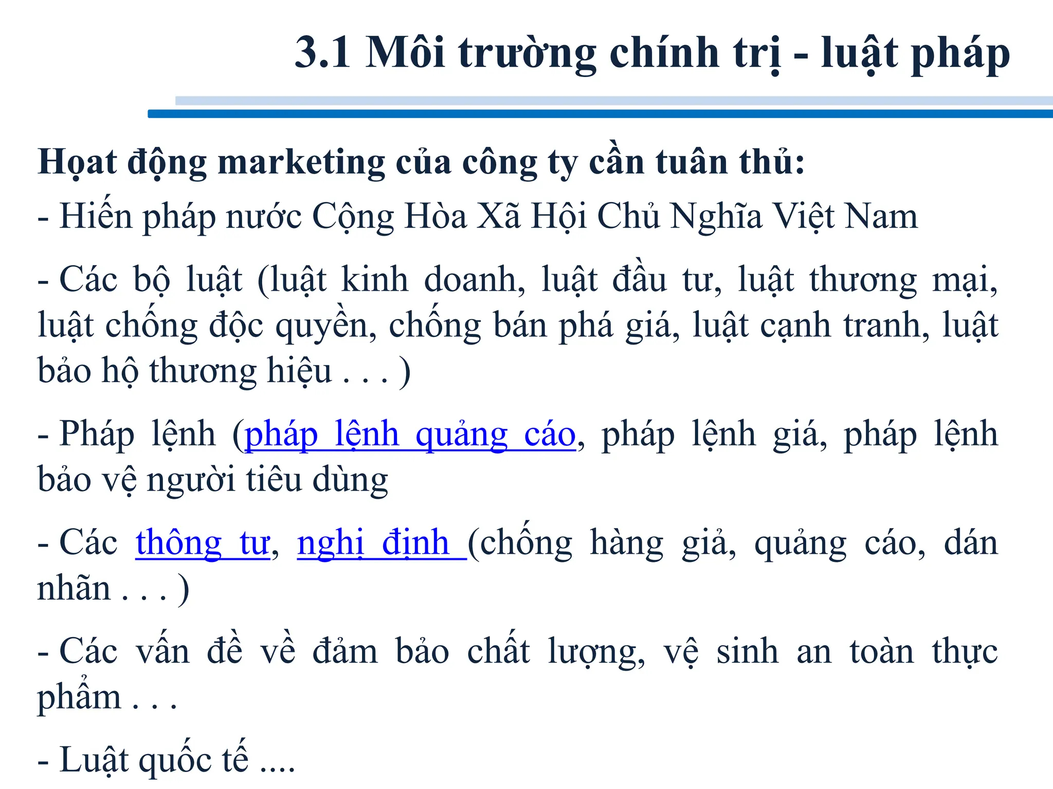 3.1 Môi trường chính trị - luật pháp
Họat động marketing của công ty cần tuân thủ:
- Hiến pháp nước Cộng Hòa Xã Hội Chủ Nghĩa Việt Nam
- Các bộ luật (luật kinh doanh, luật đầu tư, luật thương mại,
luật chống độc quyền, chống bán phá giá, luật cạnh tranh, luật
bảo hộ thương hiệu . . . )
- Pháp lệnh (pháp lệnh quảng cáo, pháp lệnh giá, pháp lệnh
bảo vệ người tiêu dùng
- Các thông tư, nghị định (chống hàng giả, quảng cáo, dán
nhãn . . . )
- Các vấn đề về đảm bảo chất lượng, vệ sinh an toàn thực
phẩm . . .
- Luật quốc tế ....
 