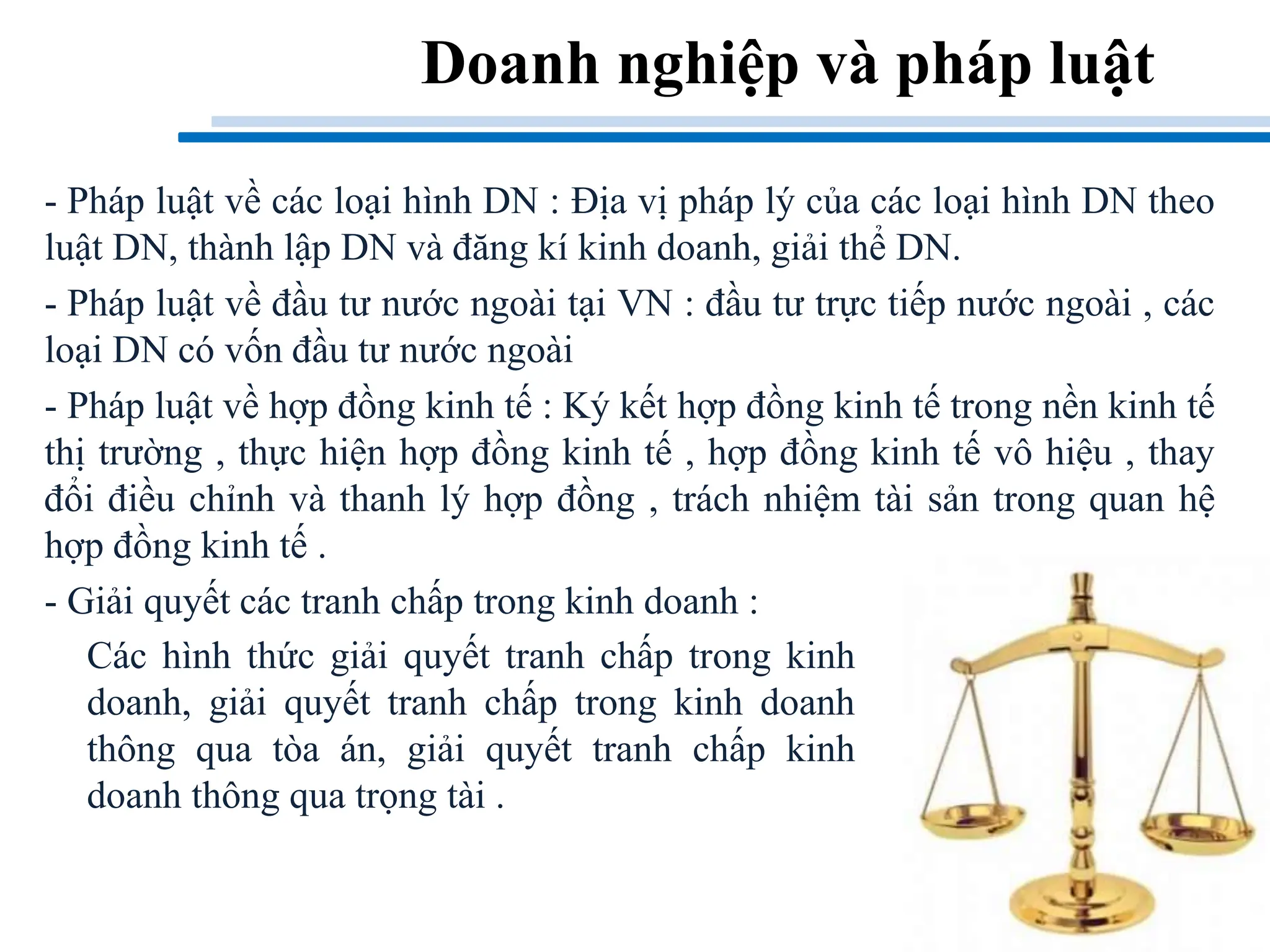 Doanh nghiệp và pháp luật
- Pháp luật về các loại hình DN : Địa vị pháp lý của các loại hình DN theo
luật DN, thành lập DN và đăng kí kinh doanh, giải thể DN.
- Pháp luật về đầu tư nước ngoài tại VN : đầu tư trực tiếp nước ngoài , các
loại DN có vốn đầu tư nước ngoài
- Pháp luật về hợp đồng kinh tế : Ký kết hợp đồng kinh tế trong nền kinh tế
thị trường , thực hiện hợp đồng kinh tế , hợp đồng kinh tế vô hiệu , thay
đổi điều chỉnh và thanh lý hợp đồng , trách nhiệm tài sản trong quan hệ
hợp đồng kinh tế .
- Giải quyết các tranh chấp trong kinh doanh :
Các hình thức giải quyết tranh chấp trong kinh
doanh, giải quyết tranh chấp trong kinh doanh
thông qua tòa án, giải quyết tranh chấp kinh
doanh thông qua trọng tài .
 