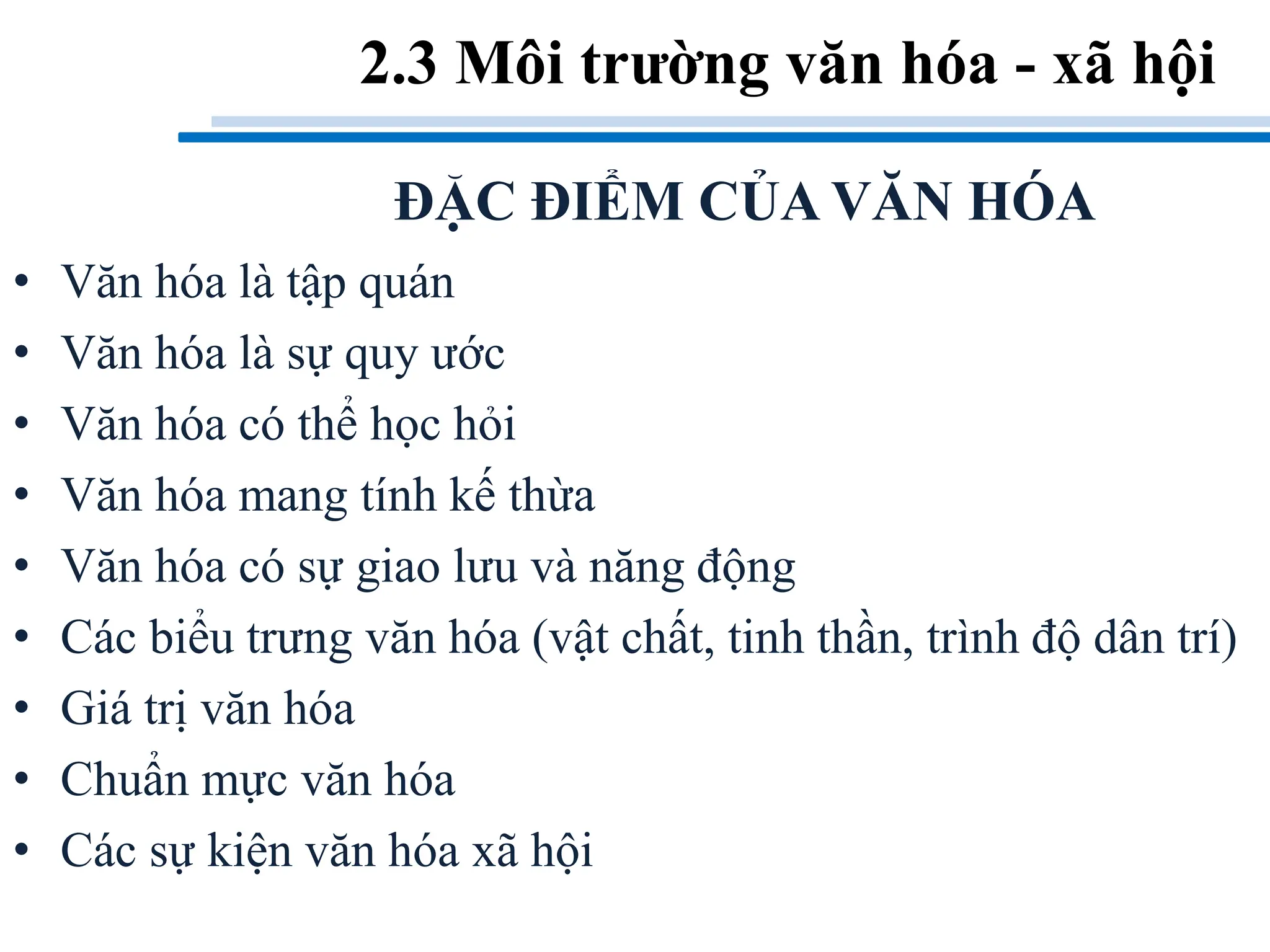 2.3 Môi trường văn hóa - xã hội
• Văn hóa là tập quán
• Văn hóa là sự quy ước
• Văn hóa có thể học hỏi
• Văn hóa mang tính kế thừa
• Văn hóa có sự giao lưu và năng động
• Các biểu trưng văn hóa (vật chất, tinh thần, trình độ dân trí)
• Giá trị văn hóa
• Chuẩn mực văn hóa
• Các sự kiện văn hóa xã hội
ĐẶC ĐIỂM CỦA VĂN HÓA
 
