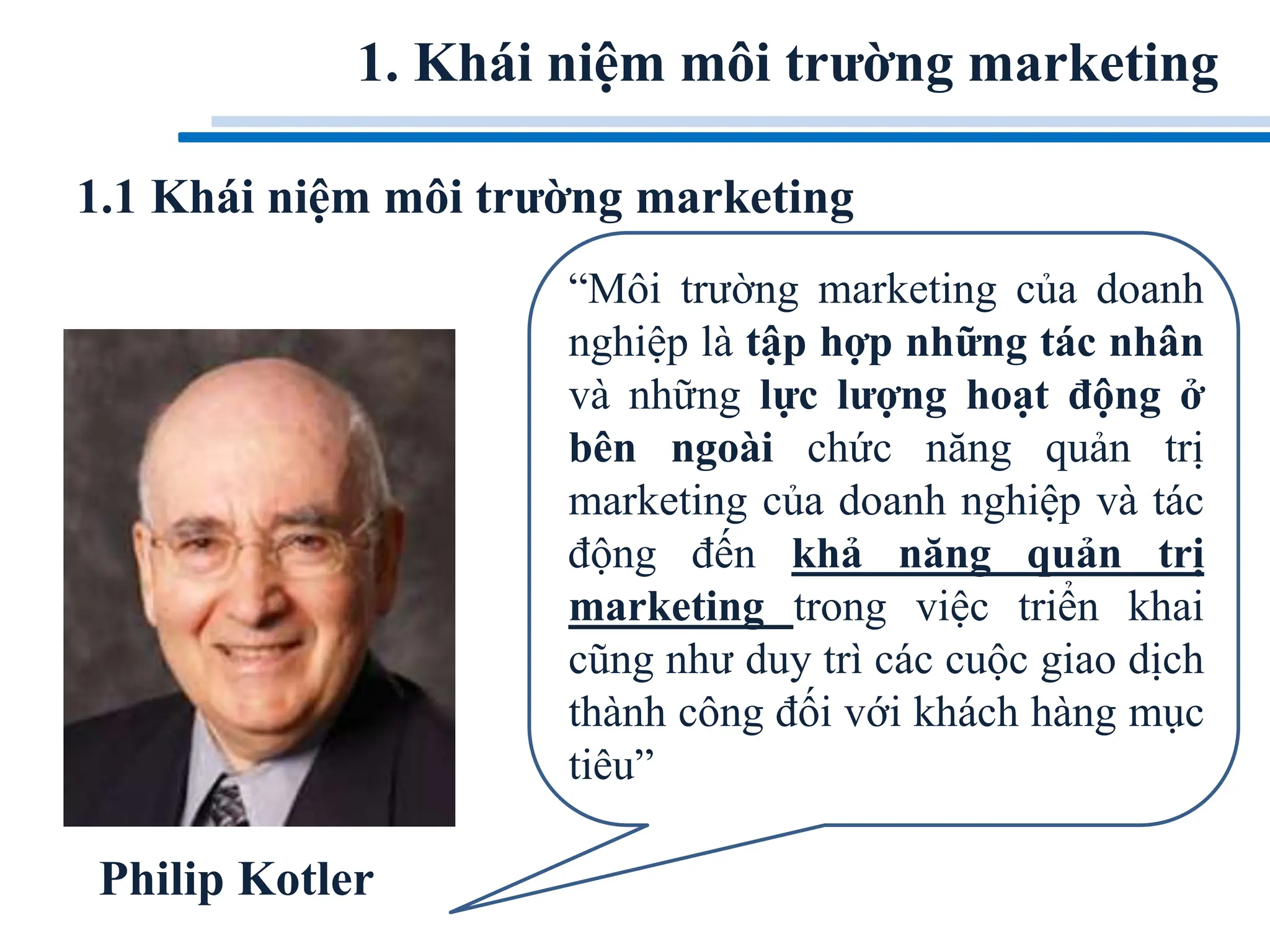 1. Khái niệm môi trường marketing
“Môi trường marketing của doanh
nghiệp là tập hợp những tác nhân
và những lực lượng hoạt động ở
bên ngoài chức năng quản trị
marketing của doanh nghiệp và tác
động đến khả năng quản trị
marketing trong việc triển khai
cũng như duy trì các cuộc giao dịch
thành công đối với khách hàng mục
tiêu”
Philip Kotler
1.1 Khái niệm môi trường marketing
 
