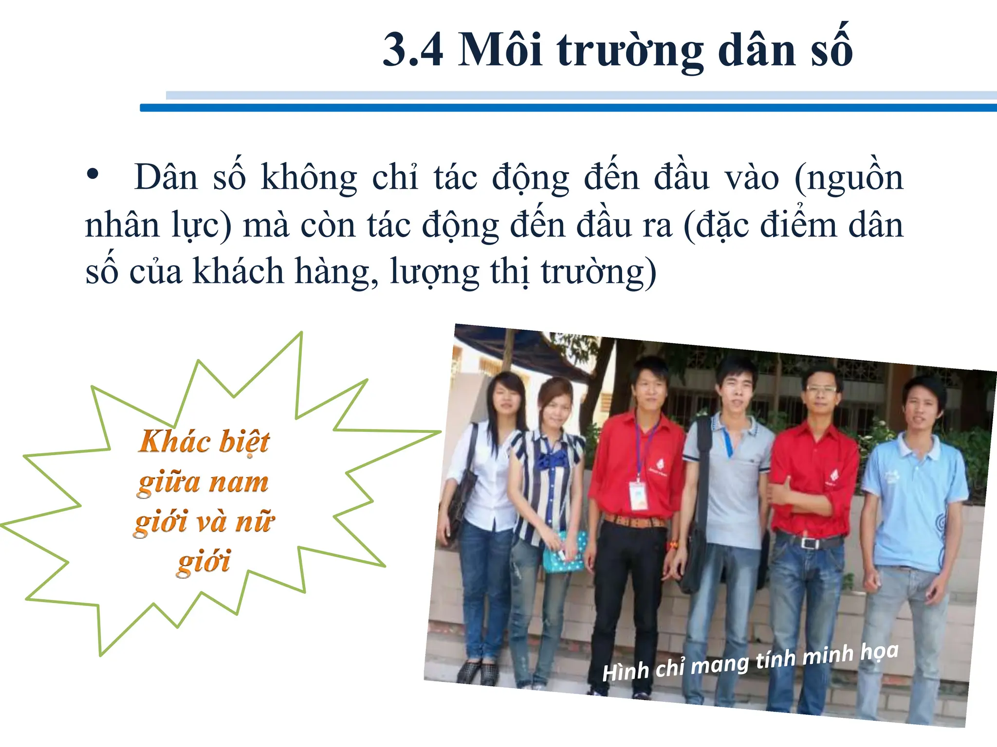 3.4 Môi trường dân số
• Dân số không chỉ tác động đến đầu vào (nguồn
nhân lực) mà còn tác động đến đầu ra (đặc điểm dân
số của khách hàng, lượng thị trường)
 