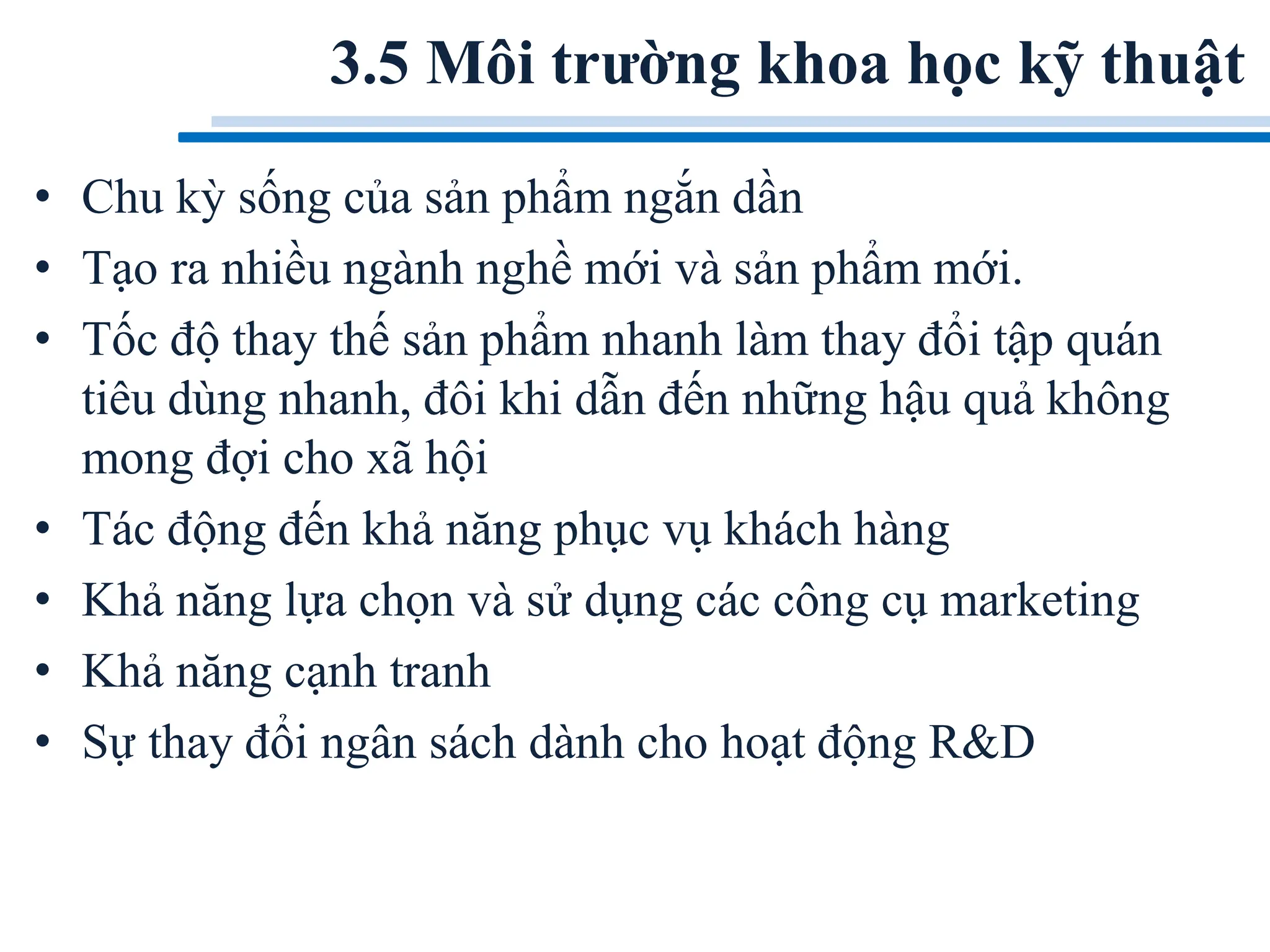 3.5 Môi trường khoa học kỹ thuật
• Chu kỳ sống của sản phẩm ngắn dần
• Tạo ra nhiều ngành nghề mới và sản phẩm mới.
• Tốc độ thay thế sản phẩm nhanh làm thay đổi tập quán
tiêu dùng nhanh, đôi khi dẫn đến những hậu quả không
mong đợi cho xã hội
• Tác động đến khả năng phục vụ khách hàng
• Khả năng lựa chọn và sử dụng các công cụ marketing
• Khả năng cạnh tranh
• Sự thay đổi ngân sách dành cho hoạt động R&D
 