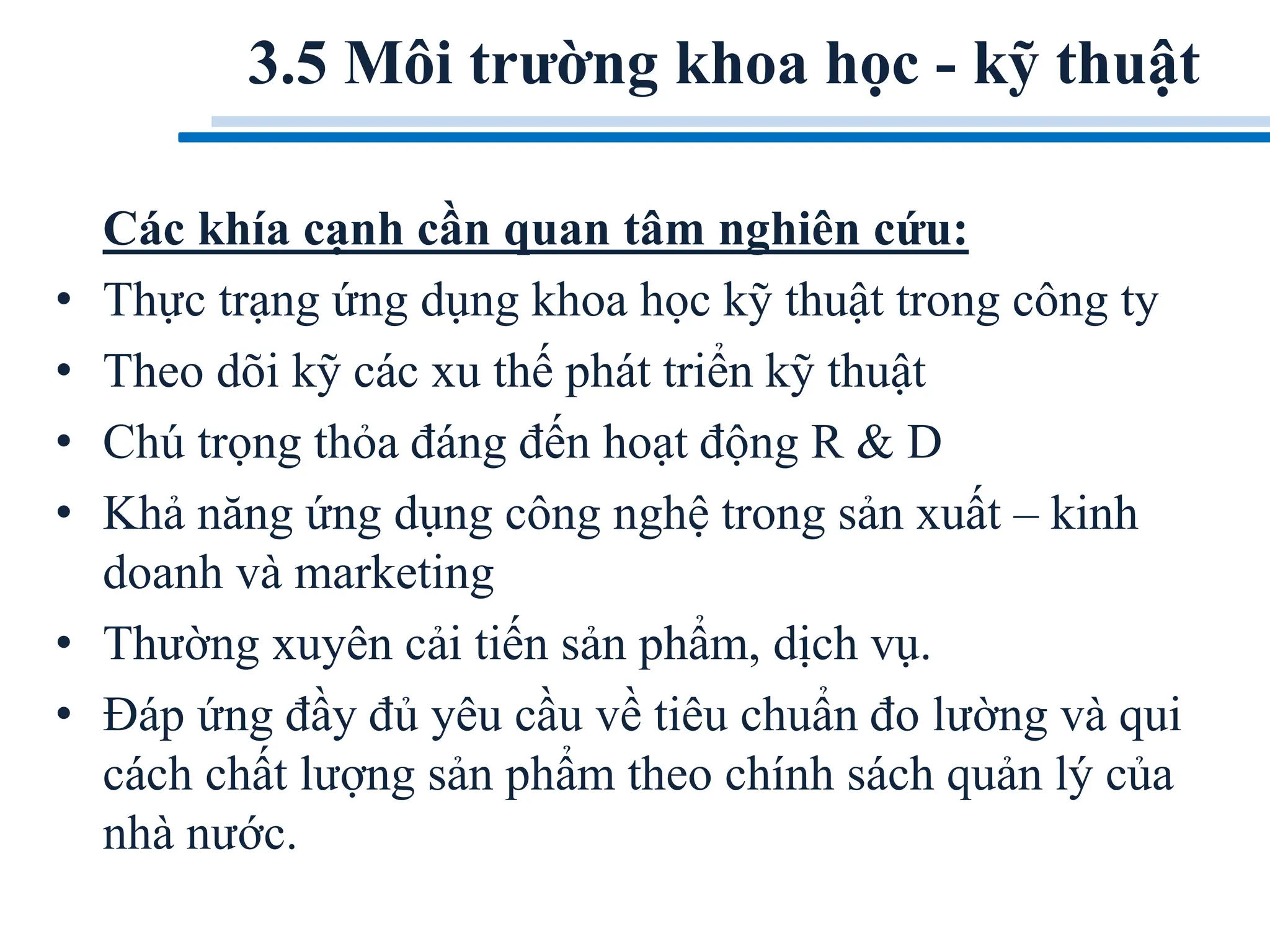 Các khía cạnh cần quan tâm nghiên cứu:
• Thực trạng ứng dụng khoa học kỹ thuật trong công ty
• Theo dõi kỹ các xu thế phát triển kỹ thuật
• Chú trọng thỏa đáng đến hoạt động R & D
• Khả năng ứng dụng công nghệ trong sản xuất – kinh
doanh và marketing
• Thường xuyên cải tiến sản phẩm, dịch vụ.
• Đáp ứng đầy đủ yêu cầu về tiêu chuẩn đo lường và qui
cách chất lượng sản phẩm theo chính sách quản lý của
nhà nước.
3.5 Môi trường khoa học - kỹ thuật
 