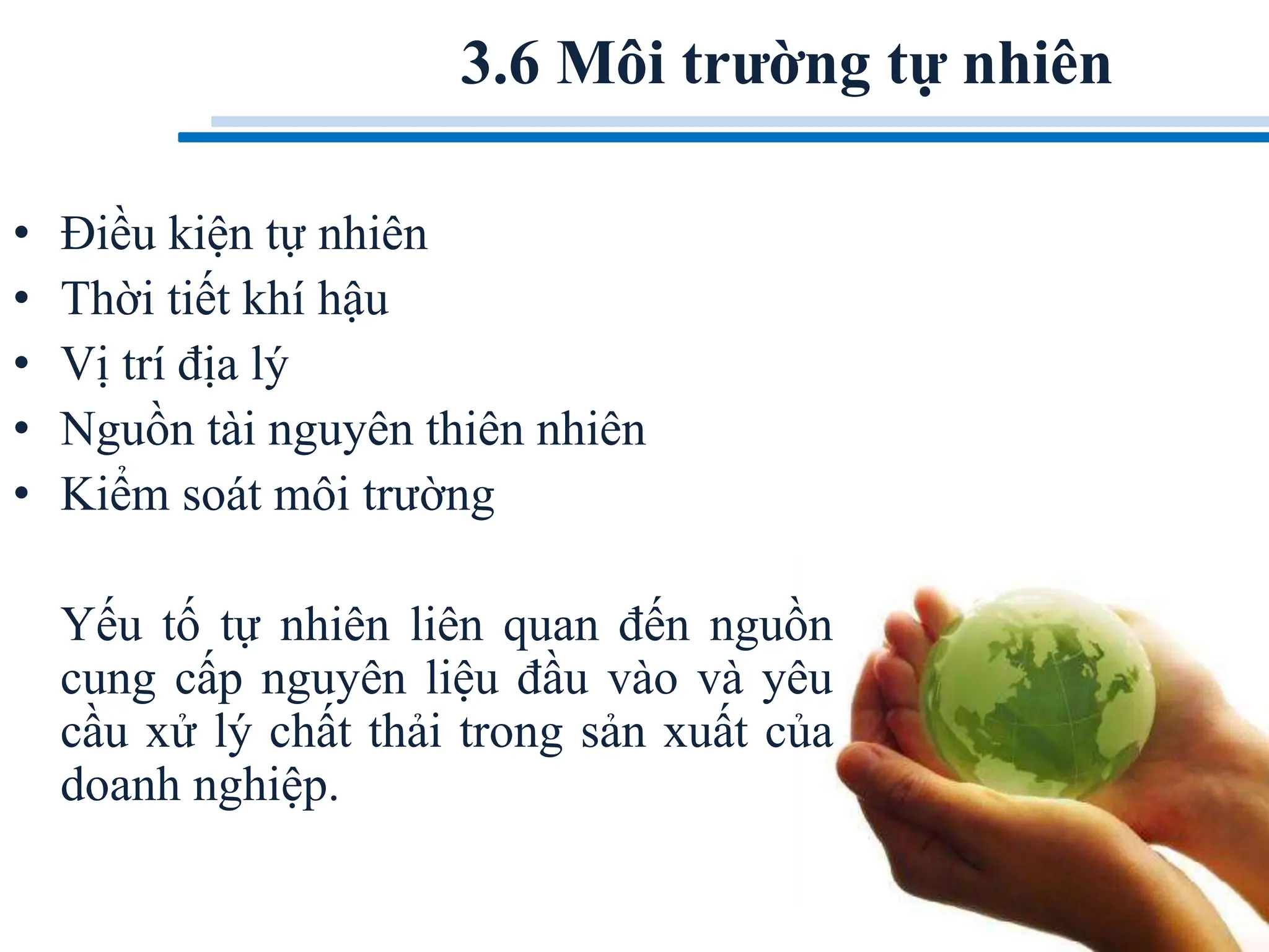3.6 Môi trường tự nhiên
• Điều kiện tự nhiên
• Thời tiết khí hậu
• Vị trí địa lý
• Nguồn tài nguyên thiên nhiên
• Kiểm soát môi trường
Yếu tố tự nhiên liên quan đến nguồn
cung cấp nguyên liệu đầu vào và yêu
cầu xử lý chất thải trong sản xuất của
doanh nghiệp.
 