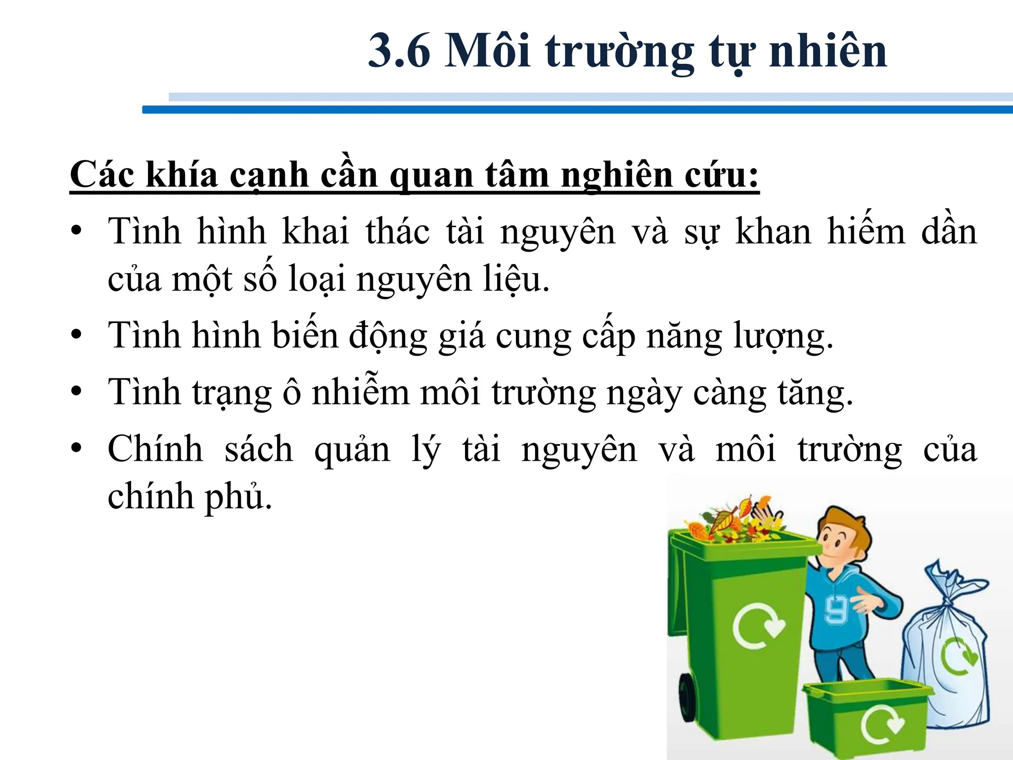 Các khía cạnh cần quan tâm nghiên cứu:
• Tình hình khai thác tài nguyên và sự khan hiếm dần
của một số loại nguyên liệu.
• Tình hình biến động giá cung cấp năng lượng.
• Tình trạng ô nhiễm môi trường ngày càng tăng.
• Chính sách quản lý tài nguyên và môi trường của
chính phủ.
3.6 Môi trường tự nhiên
 