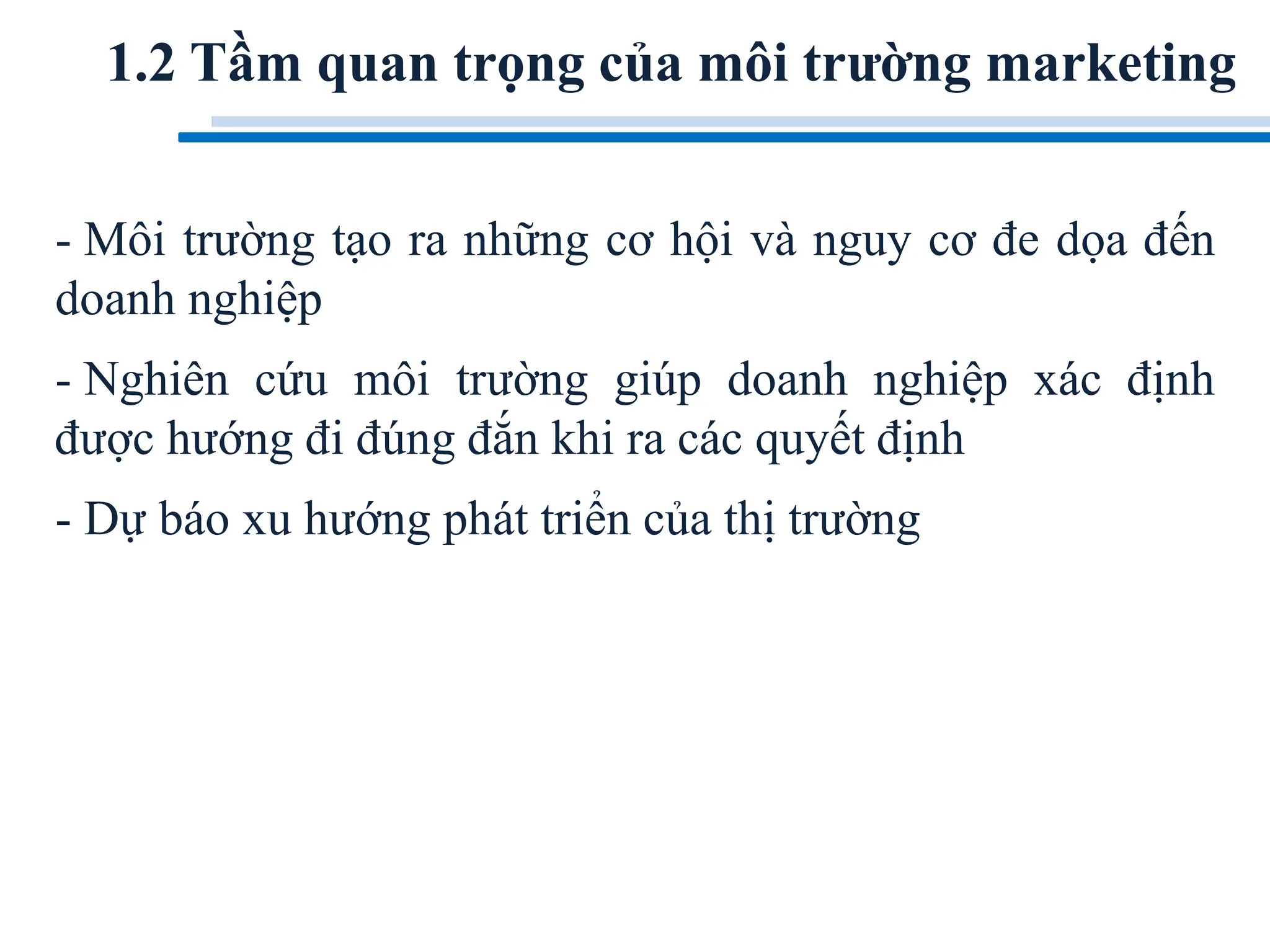 1.2 Tầm quan trọng của môi trường marketing
- Môi trường tạo ra những cơ hội và nguy cơ đe dọa đến
doanh nghiệp
- Nghiên cứu môi trường giúp doanh nghiệp xác định
được hướng đi đúng đắn khi ra các quyết định
- Dự báo xu hướng phát triển của thị trường
 