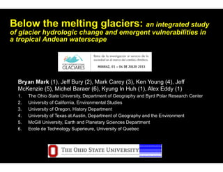 Below the melting glaciers: an integrated study
of glacier hydrologic change and emergent vulnerabilities in
a tropical Andean waterscape
Bryan Mark (1), Jeff Bury (2), Mark Carey (3), Ken Young (4), Jeff
McKenzie (5), Michel Baraer (6), Kyung In Huh (1), Alex Eddy (1)
1. The Ohio State University, Department of Geography and Byrd Polar Research Center
2. University of California, Environmental Studies
3. University of Oregon, History Department
4. University of Texas at Austin, Department of Geography and the Environment
5. McGill University, Earth and Planetary Sciences Department
6. Ecole de Technology Superieure, University of Quebec
 