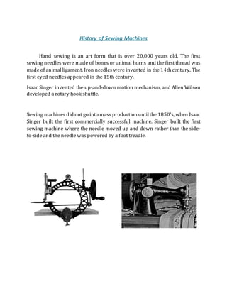 History of Sewing Machines
Hand sewing is an art form that is over 20,000 years old. The first
sewing needles were made of bones or animal horns and the first thread was
made of animal ligament. Iron needles were invented in the 14th century. The
first eyed needles appeared in the 15th century.
Isaac Singer invented the up-and-down motion mechanism, and Allen Wilson
developed a rotary hook shuttle.
Sewing machines did not go into mass production untilthe 1850's, when Isaac
Singer built the first commercially successful machine. Singer built the first
sewing machine where the needle moved up and down rather than the side-
to-side and the needle was powered by a foot treadle.
 