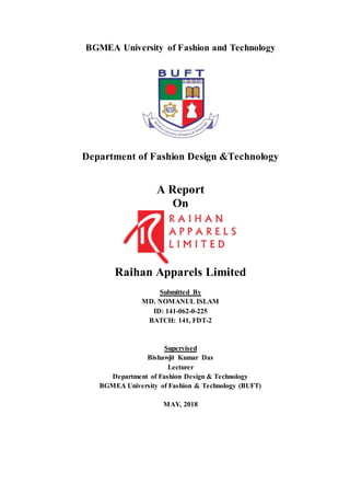 BGMEA University of Fashion and Technology
Department of Fashion Design &Technology
A Report
On
Raihan Apparels Limited
Submitted By
MD. NOMANUL ISLAM
ID: 141-062-0-225
BATCH: 141, FDT-2
Supervised
Bishawjit Kumar Das
Lecturer
Department of Fashion Design & Technology
BGMEA University of Fashion & Technology (BUFT)
MAY, 2018
 