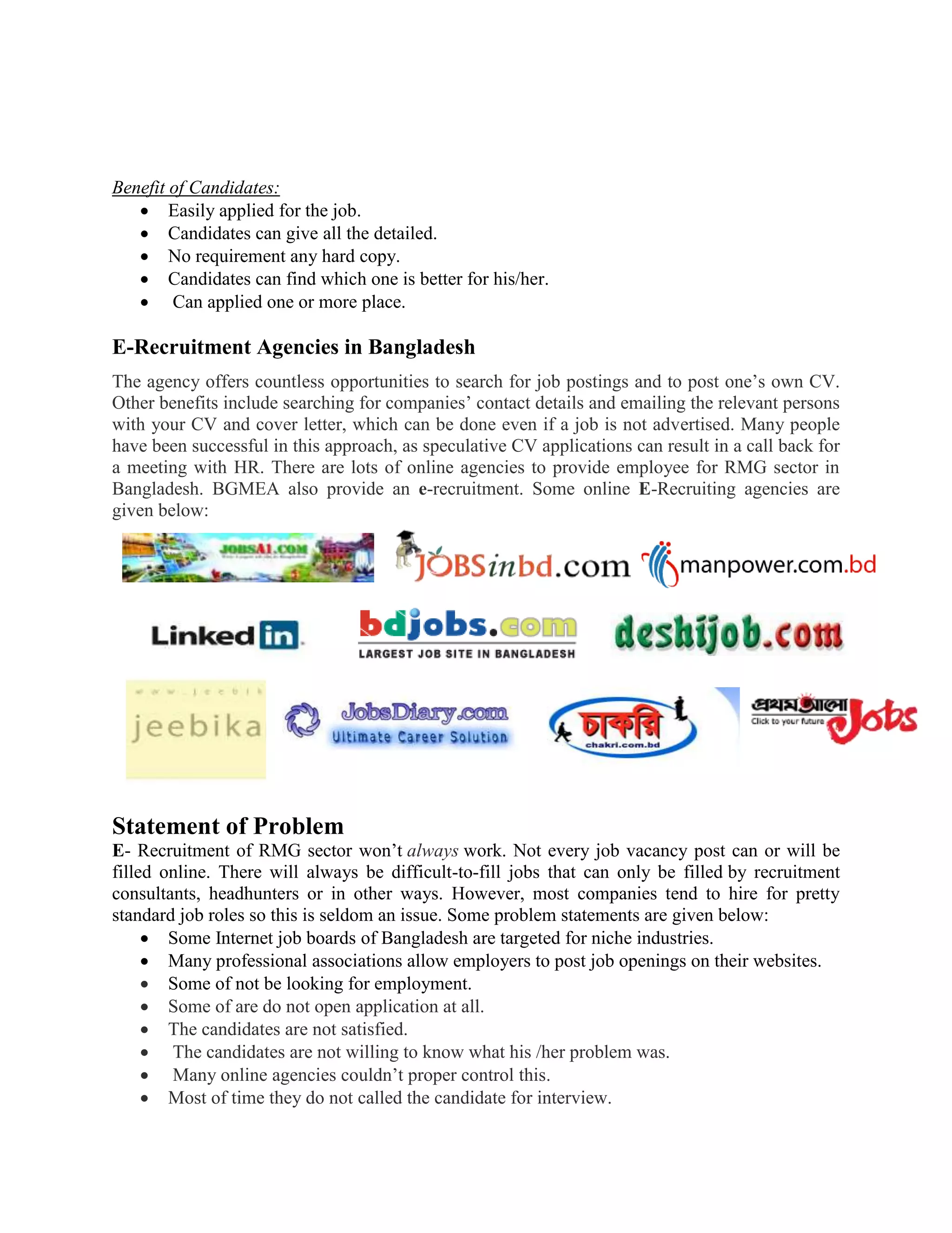 Benefit of Candidates:
 Easily applied for the job.
 Candidates can give all the detailed.
 No requirement any hard copy.
 Candidates can find which one is better for his/her.
 Can applied one or more place.
E-Recruitment Agencies in Bangladesh
The agency offers countless opportunities to search for job postings and to post one’s own CV.
Other benefits include searching for companies’ contact details and emailing the relevant persons
with your CV and cover letter, which can be done even if a job is not advertised. Many people
have been successful in this approach, as speculative CV applications can result in a call back for
a meeting with HR. There are lots of online agencies to provide employee for RMG sector in
Bangladesh. BGMEA also provide an e-recruitment. Some online E-Recruiting agencies are
given below:
Statement of Problem
E- Recruitment of RMG sector won’t always work. Not every job vacancy post can or will be
filled online. There will always be difficult-to-fill jobs that can only be filled by recruitment
consultants, headhunters or in other ways. However, most companies tend to hire for pretty
standard job roles so this is seldom an issue. Some problem statements are given below:
 Some Internet job boards of Bangladesh are targeted for niche industries.
 Many professional associations allow employers to post job openings on their websites.
 Some of not be looking for employment.
 Some of are do not open application at all.
 The candidates are not satisfied.
 The candidates are not willing to know what his /her problem was.
 Many online agencies couldn’t proper control this.
 Most of time they do not called the candidate for interview.
 