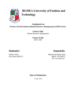 BGMEA University of Fashion and
Technology
Assignment on
Practice of E-Recruitment (Human Resource Management) in RMG Sector.
Course Title
Human Resource Management
Course Code
BUS- 2201
Prepared to: Prepared By:
Fahima Aktar Mohammad Saiful Islam
Sr.Lecturer (BUFT) Batch: 122 KMT-2
ID. 122-164-0-35
Date of Submission
17 July, 2014
 