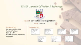 BGMEA University Of Fashion & Technology
Subject: Corporate Social Responsibility
code: CSR4103
Presented to:
Md. Monirul Islam Rajib
Assistant Professor
Dept. Of AMT
BGMEA University of Fashion &
Technology.
Presented By:
Abdullah Al Mamun
ID: 191-217-101
Batch: 191
Sec: 02
Dept of AMT
Shahidul Akber
ID: 191-218-101
Batch: 191
Sec: 02
Dept of AMT
Habiba Raman Mim
ID: 191-220-101
Batch: 191
Sec: 02
Dept of AMT
Abdullah Al Mohosy
ID: 191-223-101
Batch: 191
Sec: 02
Dept of AMT
Nawshin Nohal
ID: 191-226-101
Batch: 191
Sec: 02
Dept of AMT
Md. Seratul Momin Shad
ID: 191-228-101
Batch: 191
Sec: 02
Dept of AMT
Ushaira Afroz
ID: 191-232-101
Batch: 191
Sec: 02
Dept of AMT
 