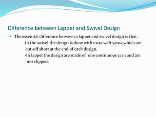 Difference between Lappet and Swivel Design
 The essential difference between a lappet and swivel design is that,
-In the swivel the design is done with extra weft yarns,which are
cut-off short at the end of each design.
-In lappet the design are made of one continuous yarn and are
not clipped.
 