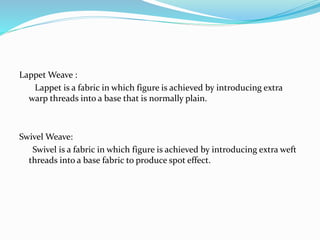 Lappet Weave :
Lappet is a fabric in which figure is achieved by introducing extra
warp threads into a base that is normally plain.
Swivel Weave:
Swivel is a fabric in which figure is achieved by introducing extra weft
threads into a base fabric to produce spot effect.
 