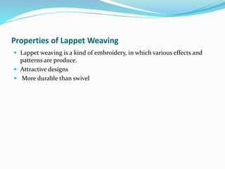 Properties of Lappet Weaving
 Lappet weaving is a kind of embroidery, in which various effects and
patterns are produce.
 Attractive designs
 More durable than swivel
 