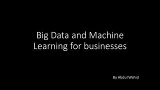 Big	Data	and	Machine	
Learning	for	businesses
By	Abdul	Wahid
 