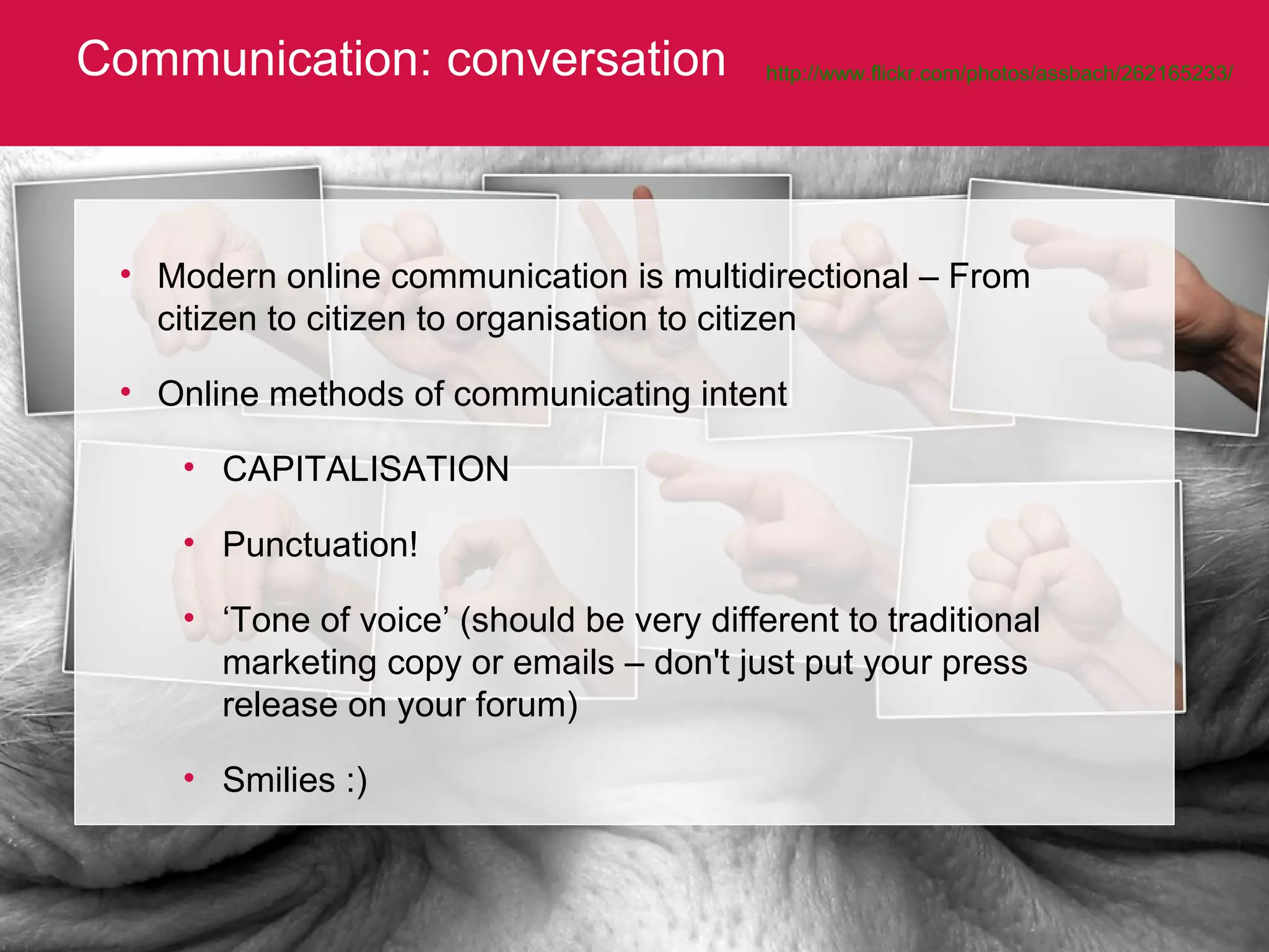 Communication: conversation http://www.flickr.com/photos/assbach/262165233/   Modern online communication is multidirectional – From citizen to citizen to organisation to citizen Online methods of communicating intent CAPITALISATION Punctuation! ‘ Tone of voice’ (should be very different to traditional marketing copy or emails – don't just put your press release on your forum) Smilies :) 