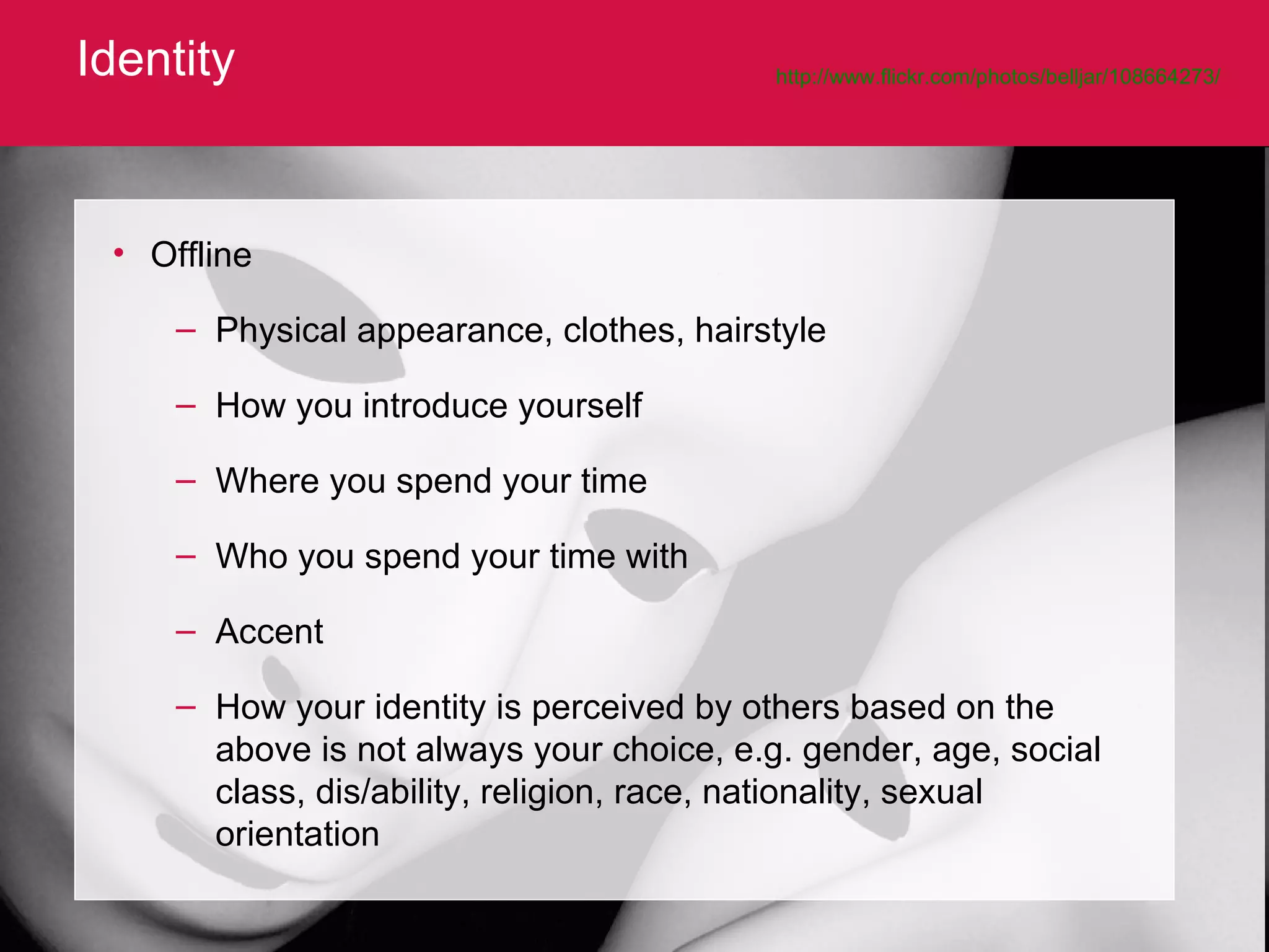 Identity http://www.flickr.com/photos/belljar/108664273/   Offline Physical appearance, clothes, hairstyle How you introduce yourself  Where you spend your time Who you spend your time with Accent How your identity is perceived by others based on the above is not always your choice, e.g. gender, age, social class, dis/ability, religion, race, nationality, sexual orientation 