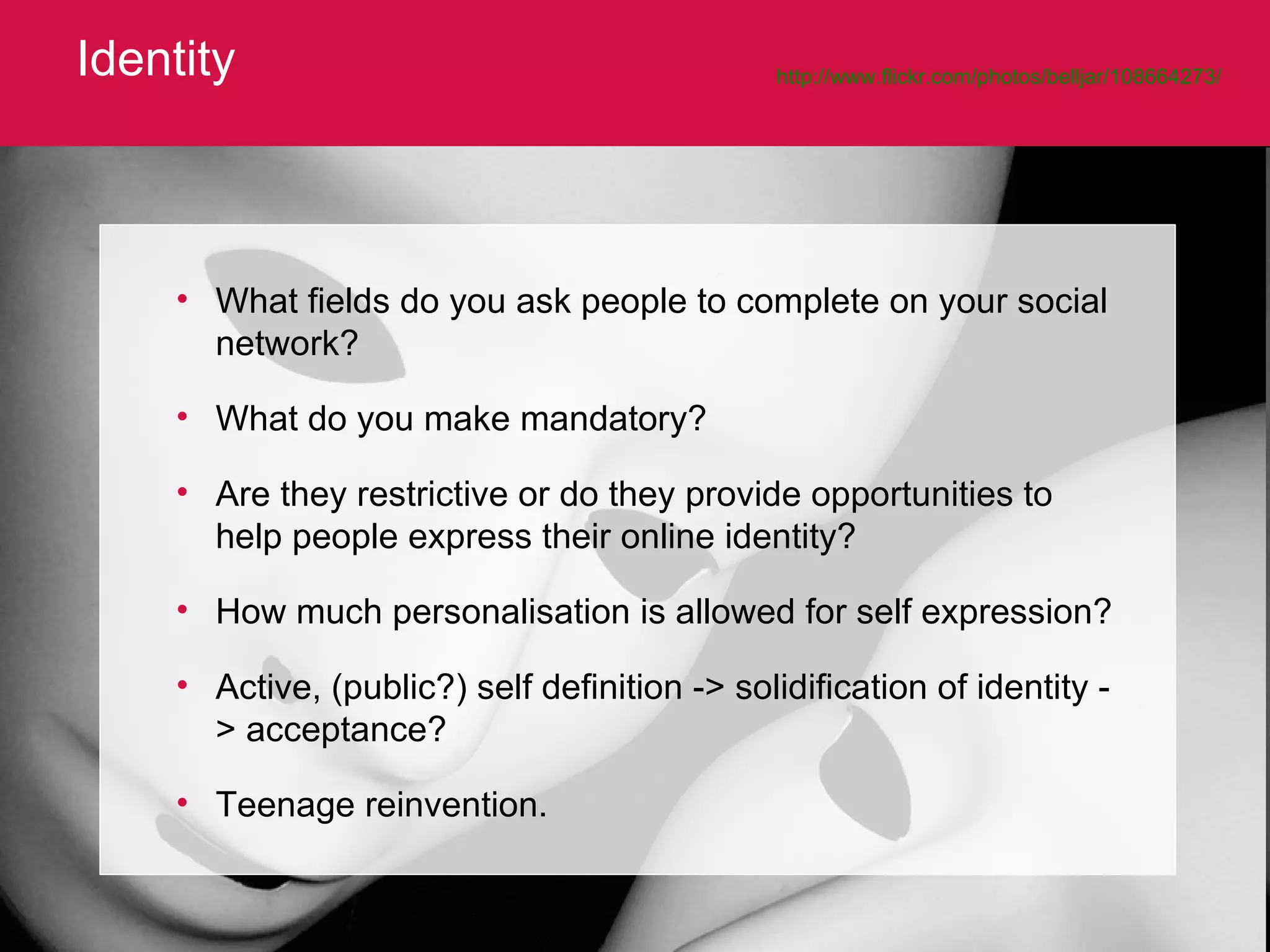 Identity http://www.flickr.com/photos/belljar/108664273/   What fields do you ask people to complete on your social network?  What do you make mandatory?  Are they restrictive or do they provide opportunities to help people express their online identity?  How much personalisation is allowed for self expression? Active, (public?) self definition -> solidification of identity -> acceptance?  Teenage reinvention. 