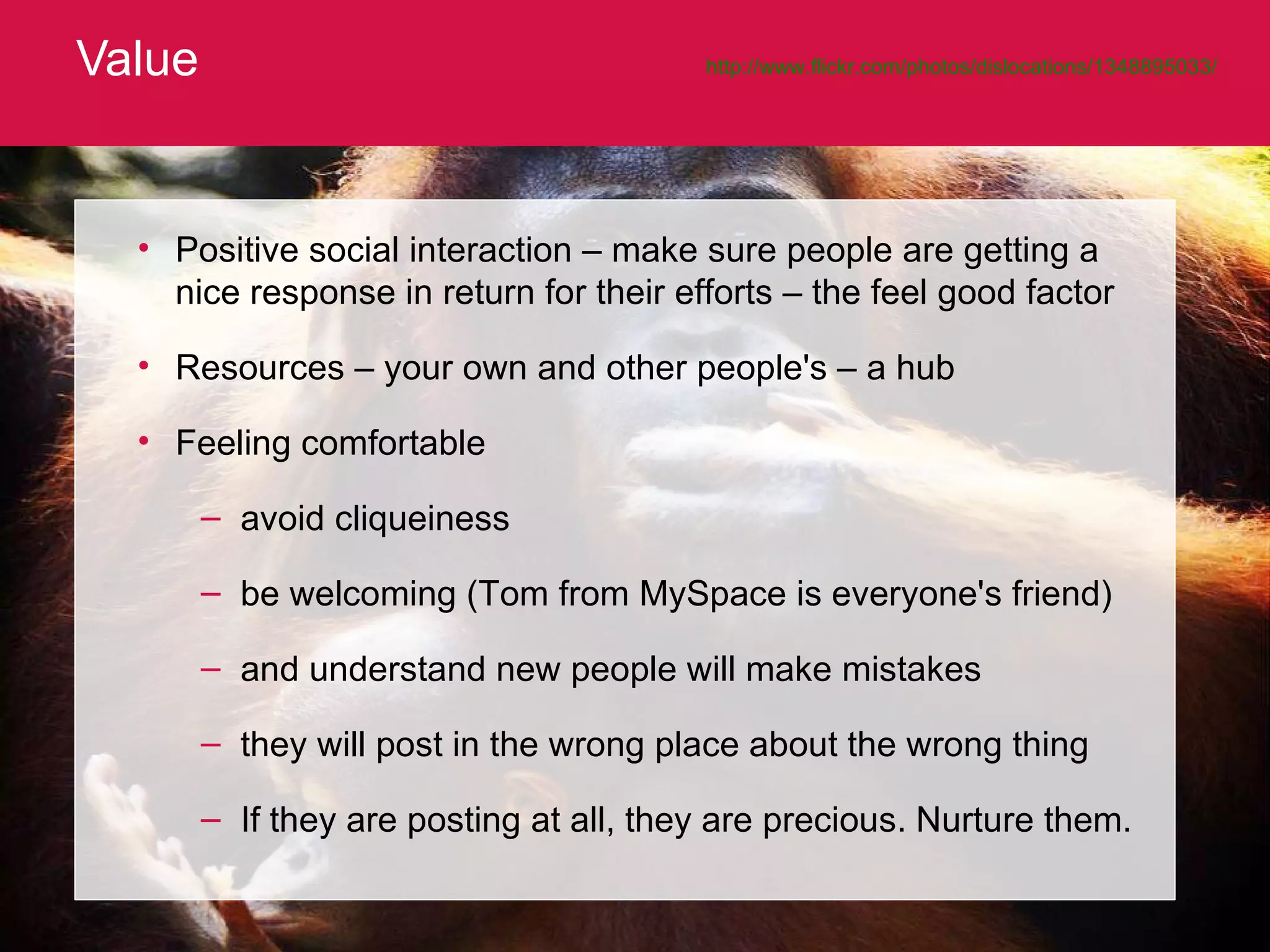 Value http://www.flickr.com/photos/dislocations/1348895033/   Positive social interaction – make sure people are getting a nice response in return for their efforts – the feel good factor Resources – your own and other people's – a hub Feeling comfortable  avoid cliqueiness be welcoming (Tom from MySpace is everyone's friend)  and understand new people will make mistakes they will post in the wrong place about the wrong thing If they are posting at all, they are precious. Nurture them. 