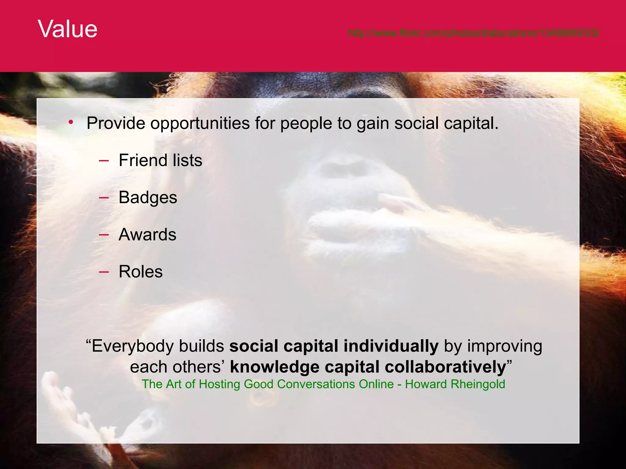 Value http://www.flickr.com/photos/dislocations/1348895033/   Provide opportunities for people to gain social capital.  Friend lists Badges Awards Roles “ Everybody builds  social   capital individually  by improving each others’  knowledge   capital collaboratively ”  The Art of Hosting Good Conversations Online - Howard Rheingold 