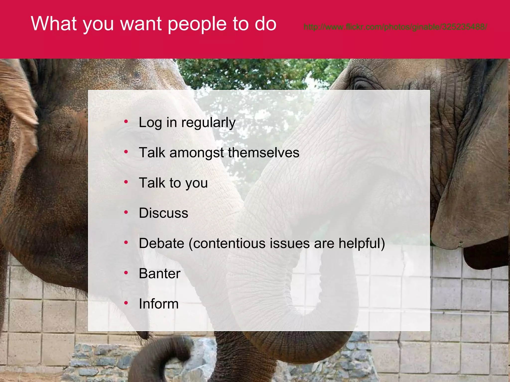 What you want people to do http://www.flickr.com/photos/ginable/325235488/   Log in regularly Talk amongst themselves Talk to you Discuss Debate (contentious issues are helpful) Banter Inform 