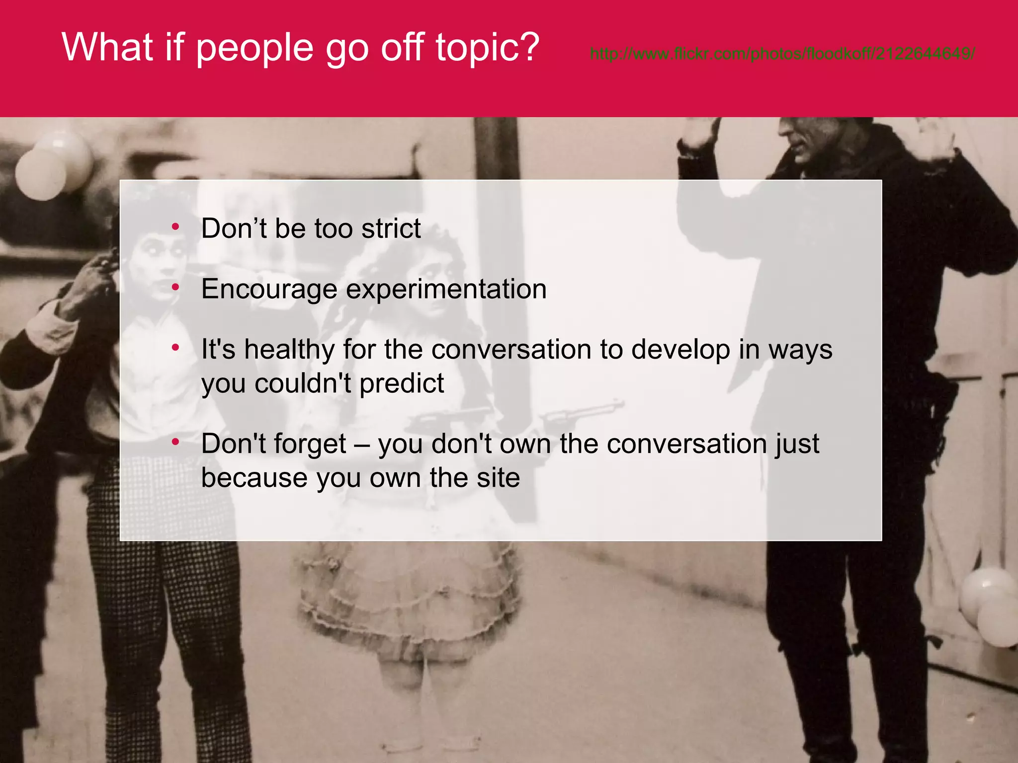 What if people go off topic? http://www.flickr.com/photos/floodkoff/2122644649/   Don’t be too strict  Encourage experimentation It's healthy for the conversation to develop in ways you couldn't predict Don't forget – you don't own the conversation just because you own the site 