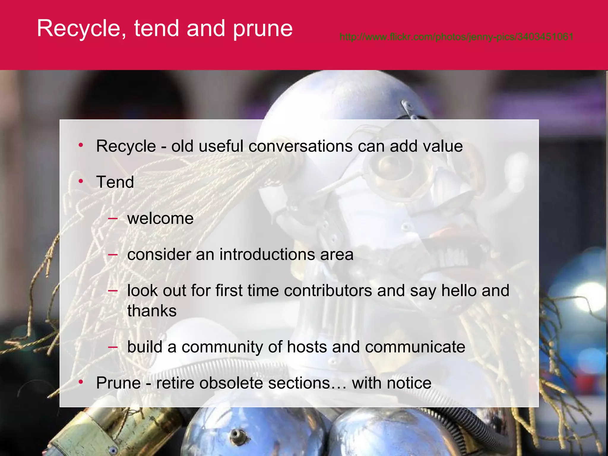 Recycle, tend and prune http://www.flickr.com/photos/jenny-pics/3403451061 Recycle - old useful conversations can add value Tend welcome consider an introductions area look out for first time contributors and say hello and thanks build a community of hosts and communicate Prune - retire obsolete sections… with notice 