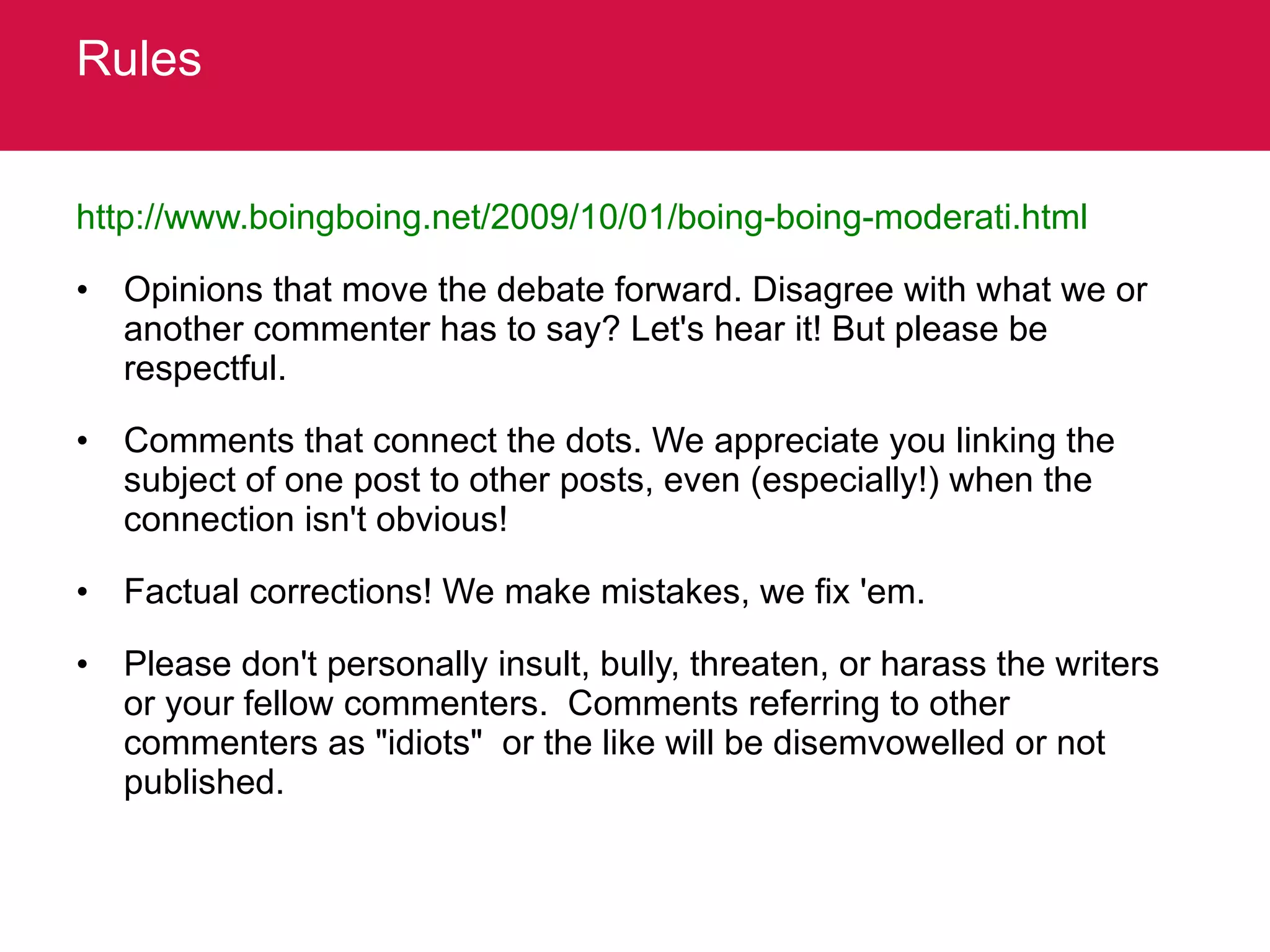 Rules http://www.boingboing.net/2009/10/01/boing-boing-moderati.html   Opinions that move the debate forward. Disagree with what we or another commenter has to say? Let's hear it! But please be respectful.  Comments that connect the dots. We appreciate you linking the subject of one post to other posts, even (especially!) when the connection isn't obvious!  Factual corrections! We make mistakes, we fix 'em.  Please don't personally insult, bully, threaten, or harass the writers or your fellow commenters.  Comments referring to other commenters as "idiots"  or the like will be disemvowelled or not published.  