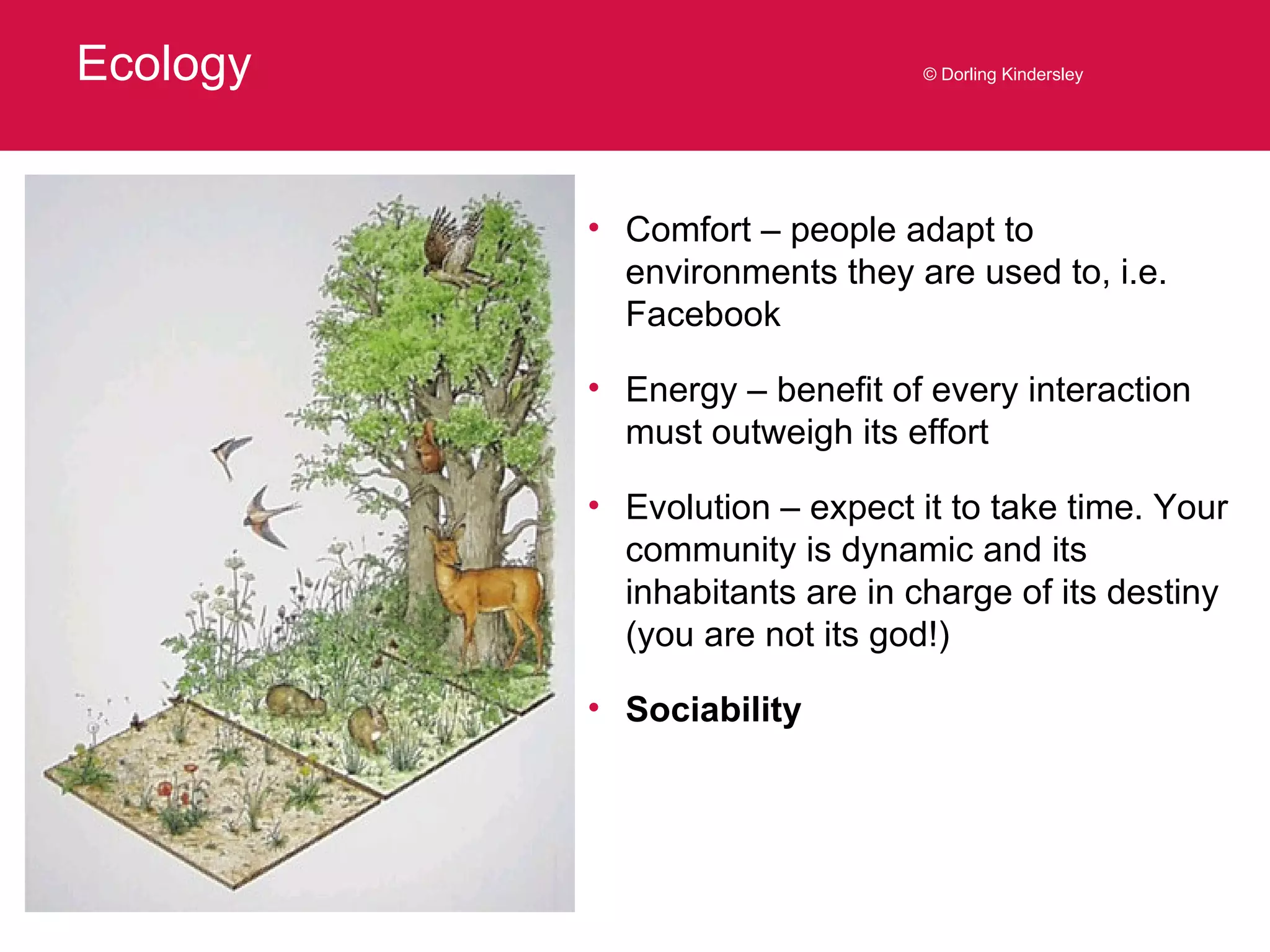 Ecology © Dorling Kindersley Comfort – people adapt to environments they are used to, i.e. Facebook Energy – benefit of every interaction must outweigh its effort Evolution – expect it to take time. Your community is dynamic and its inhabitants are in charge of its destiny (you are not its god!) Sociability 