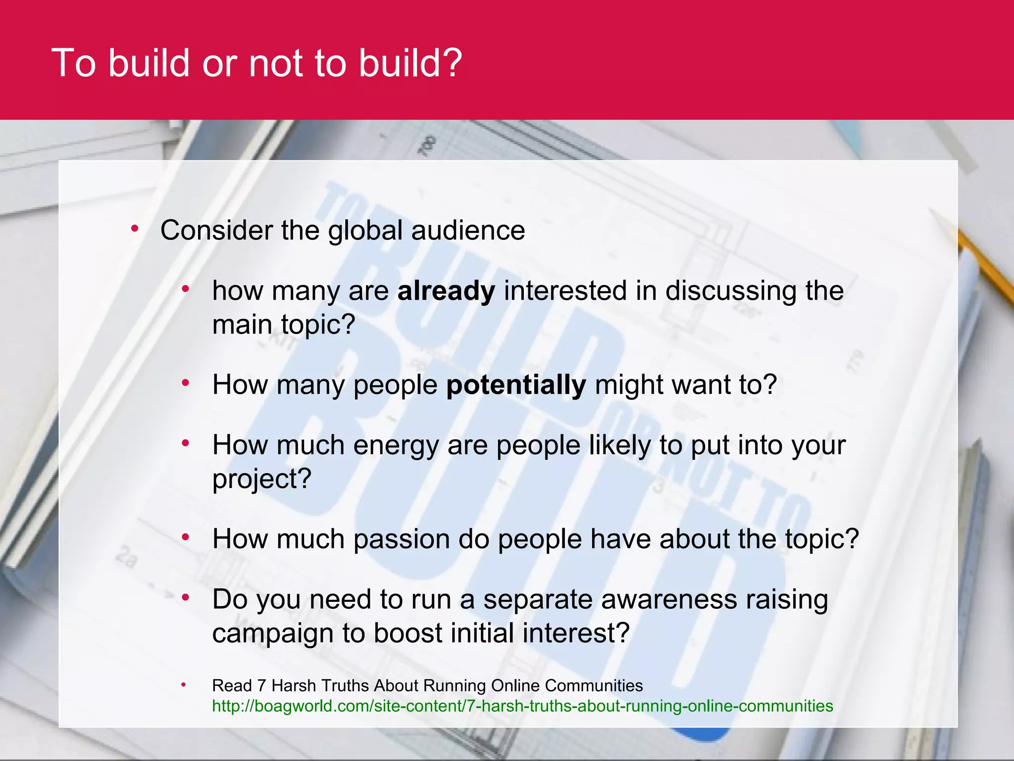 To build or not to build? Consider the global audience  how many are  already  interested in discussing the main topic?  How many people  potentially  might want to? How much energy are people likely to put into your project? How much passion do people have about the topic? Do you need to run a separate awareness raising campaign to boost initial interest? Read 7 Harsh Truths About Running Online Communities  http://boagworld.com/site-content/7-harsh-truths-about-running-online-communities   