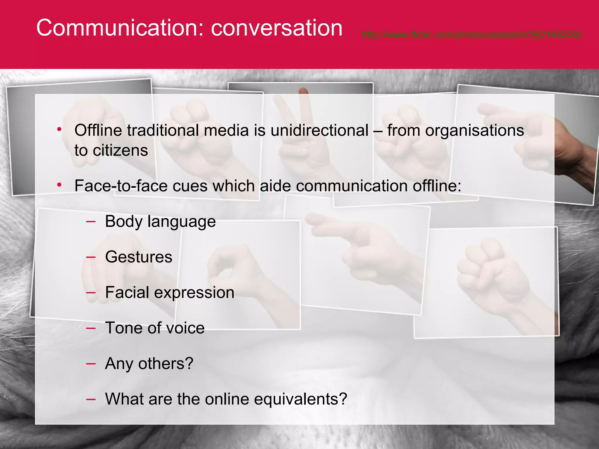 Communication: conversation http://www.flickr.com/photos/assbach/262165233/   Offline traditional media is unidirectional – from organisations to citizens Face-to-face cues which aide communication offline: Body language Gestures Facial expression Tone of voice Any others? What are the online equivalents? 