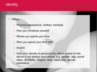 Identity http://www.flickr.com/photos/belljar/108664273/   Offline Physical appearance, clothes, hairstyle How you introduce yourself  Where you spend your time Who you spend your time with Accent How your identity is perceived by others based on the above is not always your choice, e.g. gender, age, social class, dis/ability, religion, race, nationality, sexual orientation 