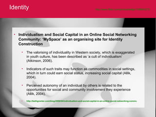 Identity http://www.flickr.com/photos/belljar/108664273/   Individualism and Social Capital in an Online Social Networking Community: ‘MySpace’ as an organising site for Identity Construction The valorising of individuality in Western society, which is exaggerated in youth culture, has been described as ‘a cult of individualism’ (Atkinson, 2006).  Indicators of such traits may function as commodities in social settings, which in turn could earn social status, increasing social capital (Allik, 2004).  Perceived autonomy of an individual by others is related to the opportunities for social and community involvement they experience (Allik, 2004).  http://bethgranter.com/blog/2006/04/individualism-and-social-capital-in-an-online-social-networking-community-%E2%80%98myspace%E2%80%99-as-an-organising-site-for-identity-construction/   