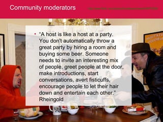 Community moderators http://www.flickr.com/photos/brianlewandowski/49474359/   “ A host is like a host at a party. You don't automatically throw a great party by hiring a room and buying some beer. Someone needs to invite an interesting mix of people, greet people at the door, make introductions, start conversations, avert fisticuffs, encourage people to let their hair down and entertain each other.”  Rheingold 